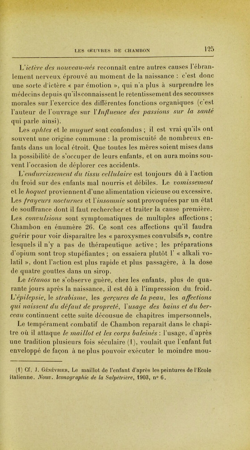 L'ictère des nouveau-nés reconnaît entre autres causes l’ébran- lement. nerveux éprouvé au moment de la naissance : c’est donc une sorte d'ictère « par émotion », qui n’a plus à surprendre les médecins depuis qu’ilsconnaissent le retentissement des secousses morales sur l’exercice des différentes fonctions organiques (c’est l’auteur de l’ouvrage sur l’Influence des passions sur la santé qui parle ainsi). Les aphtes et le muguet sont confondus ; il est vrai qu’ils ont souvent une origine commune : la promiscuité de nombreux en- fants dans un local étroit. Que toutes les mères soient mises dans la possibilité de s’occuper de leurs enfants, et on aura moins sou- vent l’occasion de déplorer ces accidents. L'endurcissement du tissu cellulaire est toujours dû à l’action du froid sur des enfants mal nourris et débiles. Le vomissement et le hoquet proviennent d’une alimentation vicieuse ou excessive. Les frayeurs nocturnes et l'insomnie sont provoquées par un état de souffrance dont il faut rechercher et traiter la cause première. Les convulsions sont symptomatiques de multiples affections ; Chambon en énumère 26. Ce sont ces affections qu’il faudra guérir pour voir disparaître les « paroxysmes convulsifs », contre lesquels il n’y a pas de thérapeutique active ; les préparations d’opium sont trop stupéfiantes ; on essaiera plutôt F « alkali vo- latil », dont l’action est plus rapide et plus passagère, à la dose de quatre gouttes dans un sirop. Le tétanos ne s’observe guère, chez les enfants, plus de qua- rante jours après Ja naissance, il est dû à l’impression du froid. L’épilepsie, le strabisme, les gerçures de la peau, les affections qui naissent du défaut de propreté, l'usage des bains et du ber- ceau continuent cette suite décousue de chapitres impersonnels, Le tempérament combatif de Chambon reparaît dans le chapi- tre où il attaque le maillot et les corps baleinés : l’usage, d’après une tradition plusieurs fois séculaire (1), voulait que l’enfant fut enveloppé de façon à ne plus pouvoir exécuter le moindre mou- (1) Cf. J. Genévrier, Le maillot de l’enfant d’après les peintures de l'Ecole italienne. Nouv. Iconographie de la Salpêtrière, 1903, n° 6.