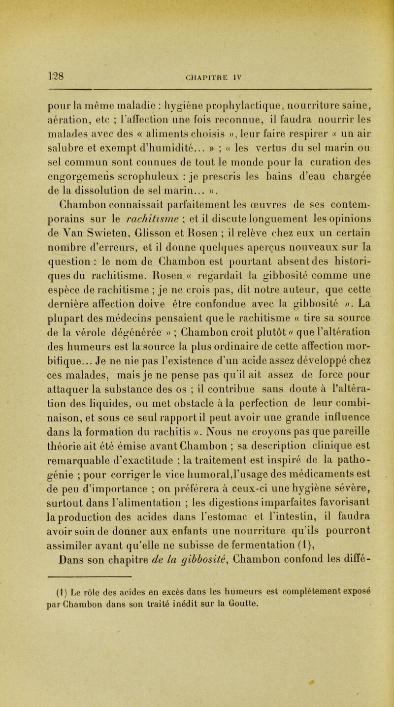 pour la même maladie : hygiène prophylactique, nourriture saine, aération, etc ; l’affection une fois reconnue, il faudra nourrir les malades avec des « aliments choisis », leur faire respirer « un air salubre et exempt d’humidité... » ; « les vertus du sel marin ou sel commun sont connues de tout le monde pour la curation des engorgemeris scrophuleux : je prescris les bains d’eau chargée de la dissolution de sel marin... ». Chambon connaissait parfaitement les œuvres de ses contem- porains sur le rachitisme ; et il discute longuement les opinions de Van Swieten, Glisson et Rosen ; il relève chez eux un certain nombre d’erreurs, et il donne quelques aperçus nouveaux sur la question: le nom de Chambon est pourtant absent des histori- ques du rachitisme. Rosen « regardait la gibbosité comme une espèce de rachitisme ; je ne crois pas, dit notre auteur, que cette dernière affection doive être confondue avec la gibbosité ». La plupart des médecins pensaient que le rachitisme « tire sa source de la vérole dégénérée » ; Chambon croit plutôt « que l’altération des humeurs est la source la plus ordinaire de cette affection mor- bifique... Je ne nie pas l’existence d’un acide assez développé chez ces malades, mais je ne pense pas qu'il ait assez de force pour attaquer la substance des os ; il contribue sans doute à l’altéra- tion des liquides, ou met obstacle à la perfection de leur combi- naison, et sous ce seul rapport il peut avoir une grande influence dans la formation du rachitis ». Nous ne croyons pas que pareille théorie ait été émise avant Chambon ; sa description clinique est remarquable d’exactitude ; la traitement est inspiré de la patho- génie ; pour corriger le vice humoral,l’usage des médicaments est de peu d’importance ; on préférera à ceux-ci une hygiène sévère, surtout dans l'alimentation ; les digestions imparfaites favorisant la production des acides dans l'estomac et l’intestin, il faudra avoir soin de donner aux enfants une nourriture qu’ils pourront assimiler avant qu’elle ne subisse de fermentation (1), Dans son chapitre de la gibbosité, Chambon confond les diffé- (1) Le rôle des acides en excès dans les humeurs est complètement exposé par Chambon dans son traité inédit sur la Goutte.