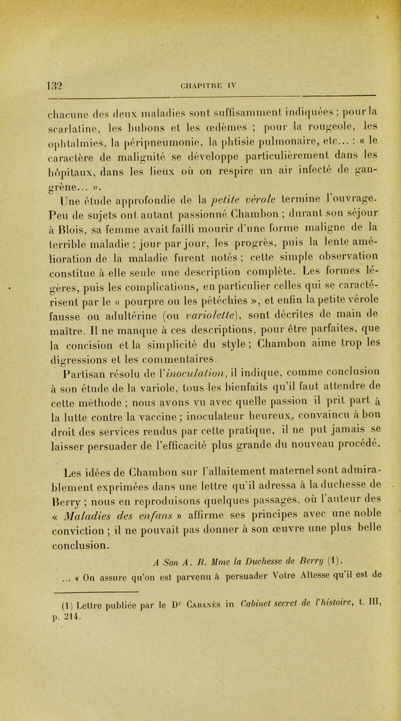 chacune des deux maladies sont, suffisamment indiquées : pour la scarlatine, les bubons et les œdèmes ; pour la rougeole, les ophtalmies, la péripneumonie, la phtisie pulmonaire, etc... : « le caractère de malignité se développe particulièrement dans les hôpitaux, dans les lieux où on respire un air infecté de gan- grène... ». Une étude approfondie de la ;petite vérole termine l’ouvrage. Peu de sujets ont autant passionné Ghambon ; durant son séjour à Blois, sa femme avait failli mourir d’une forme maligne de la terrible maladie ; jour par jour, les progrès, puis la lente amé- lioration de la maladie furent notés ; cette simple observation constitue à elle seule une description complète. Les formes lé- gères, puis les complications, en particulier celles qui se caracté- risent par le « pourpre ou les pétéchies », et enfin la petite vérole fausse ou adultérine (ou variolette), sont décrites de main de maître. Tl ne manque à ces descriptions, pour être parfaites, que la concision et la simplicité du style ; Ghambon aime trop les digressions et les commentaires Partisan résolu de l’inoculation, il indique, comme conclusion à son étude de la variole, tous les bienfaits qu il faut attendre de cette méthode ; nous avons vu avec quelle passion il prit part à la lutte contre la vaccine ; inoculateur heureux, convaincu à bon droit des services rendus par cette pratique, il ne put jamais se laisser persuader de l’efficacité plus grande du nouveau procédé. Les idées de Ghambon sur l’allaitement maternel sont admira- blement exprimées dans une lettre qu il adressa à la duchesse de Berry ; nous en reproduisons quelques passages, où 1 auteur des « Maladies des en/ans » affirme ses principes avec une noble conviction ; il ne pouvait pas donner à son œuvre une plus belle conclusion. A Son A. B. Mme la Duchesse de Berry (1). ... « On assure qu’on est parvenu à persuader Votre Altesse qu il est de (1) Lettre publiée par le D1' Cabanes in Cabinet secret de ! histoire, t. III, p. 214.