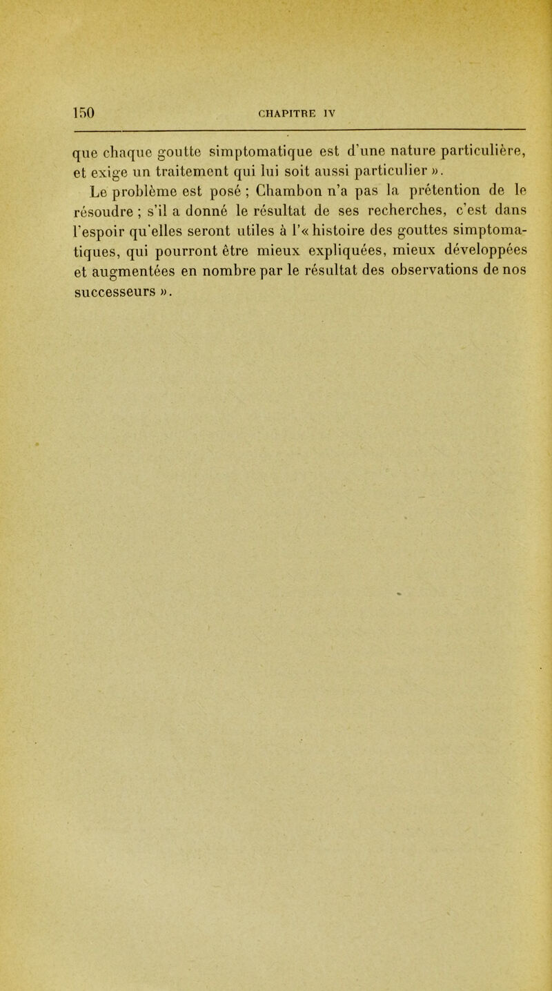 que chaque goutte simptomatique est d’une nature particulière, et exige un traitement qui lui soit aussi particulier ». Le problème est posé ; Chambon n’a pas la prétention de le résoudre ; s’il a donné le résultat de ses recherches, c’est dans l'espoir qu elles seront utiles à l’« histoire des gouttes simptoma- tiques, qui pourront être mieux expliquées, mieux développées et augmentées en nombre par le résultat des observations de nos successeurs ».