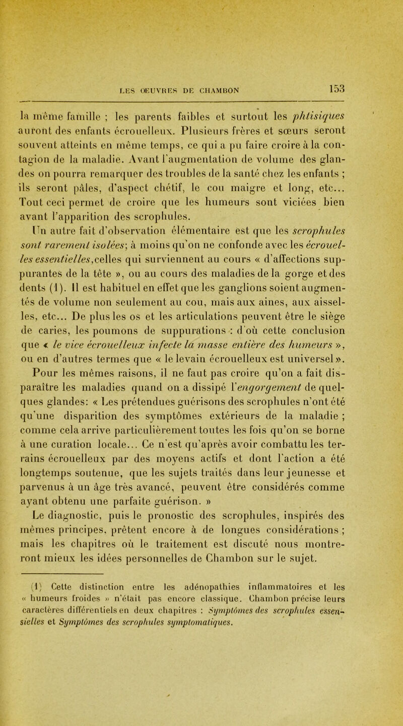 la même famille ; les parents faibles et surtout les phtisiques auront des enfants écrouelleux. Plusieurs frères et sœurs seront souvent atteints en même temps, ce qui a pu faire croire à la con- tagion de la maladie. Avant l'augmentation de volume des glan- des on pourra remarquer des troubles de la santé chez les enfants ; ils seront pâles, d’aspect chétif, le cou maigre et long, etc... Tout ceci permet de croire que les humeurs sont viciées bien avant l’apparition des scrophules. Un autre fait d’observation élémentaire est que les scrophules sont rarement isolées; à moins qu’on ne confonde a vec les écrouel- les essentielles,celles qui surviennent au cours « d'affections sup- purantes de la tète », ou au cours des maladies de la gorge et des dents ( J ). Il est habituel en effet que les ganglions soient augmen- tés de volume non seulement au cou, mais aux aines, aux aissel- les, etc... De plus les os et les articulations peuvent être le siège de caries, les poumons de suppurations : d’où cette conclusion que < le vice écrouelleux infecte la masse entière des humeurs », ou en d’autres termes que « le levain écrouelleux est universel». Pour les mêmes raisons, il ne faut pas croire qu’on a fait dis- paraître les maladies quand on a dissipé 1 engorgement de quel- ques glandes: « Les prétendues guérisons des scrophules n’ont été qu'une disparition des symptômes extérieurs de la maladie ; comme cela arrive particulièrement toutes les fois qu’on se borne à une curation locale... Ce n'est qu’après avoir combattu les ter- rains écrouelleux par des moyens actifs et dont l'action a été longtemps soutenue, que les sujets traités dans leur jeunesse et parvenus à un âge très avancé, peuvent être considérés comme ayant obtenu une parfaite guérison. » Le diagnostic, puis le pronostic des scrophules, inspirés des mêmes principes, prêtent encore à de longues considérations ; mais les chapitres où le traitement est discuté nous montre- ront mieux les idées personnelles de Chambon sur le sujet. 1) Cette distinction entre les adénopathies inflammatoires et les « humeurs froides » n’était pas encore classique. Chamhon précise leurs caractères différentiels en deux chapitres : Symptômes des scrophules essen~ sielles et Symptômes des scrophules symptomatiques.