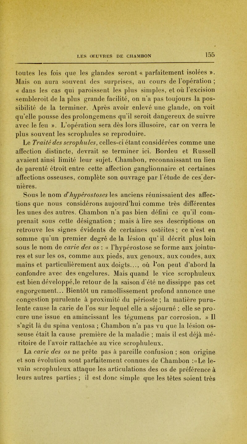 toutes les fois que les glandes seront « parfaitement isolées ». Mais on aura souvent des surprises, au cours de l'opération ; « dans les cas qui paroissent les plus simples, et où l'excision sembleroit de la plus grande facilité, on n’a pas toujours la pos- sibilité de la terminer. Après avoir enlevé une glande, on voit qu’elle pousse des prolongemens qu’il seroit dangereux de suivre avec le feu ». L’opération sera dès lors illusoire, car on verra le plus souvent les scrophules se reproduire. Le Traité des scrophules, celles-ci étant considérées comme une affection distincte, devrait se terminer ici. Bordeu et Russell avaient ainsi limité leur sujet. Chambon, reconnaissant un lien de parenté étroit entre cette affection ganglionnaire et certaines affections osseuses, complète son ouvrage par l'étude de ces~der- nières. Sous le nom d'hypérostoses les anciens réunissaient des affec- tions que nous considérons aujourd’hui comme très différentes les unes des autres. Chambon n’a pas bien défini ce qu’il com- prenait sous cette désignation ; mais à lire ses descriptions on retrouve les signes évidents de certaines ostéites ; ce n’est, en somme qu'un premier degré de la lésion qu’ il décrit plus loin sous le nom de carie des os : « l’hypérostose se forme aux jointu- res et sur les os, comme aux pieds, aux genoux, aux coudes, aux mains et particulièrement aux doigts..., où l’on peut d’abord la confondre avec des engelures. Mais quand le vice scrophuleux est bien développé,le retour de la saison d'été ne dissippe pas cet engorgement... Bientôt un ramollissement profond annonce une congestion purulente à proximité du périoste ; la matière puru- lente cause la carie de l’os sur lequel elle a séjourné ; elle se pro- cure une issue en amincissant les tégumens par corrosion. » Il s’agit là du spina ventosa ; Chambon n’a pas vu que la lésion os- seuse était la cause première de la maladie ; mais il est déjà mé- ritoire de l'avoir rattachée au vice scrophuleux. La carie des os ne prête pas à pareille confusion ; son origine et son évolution sont parfaitement connues de Chambon :«Le le- vain scrophuleux attaque les articulations des os de préférence à leurs autres parties; il est donc simple que les têtes soient très