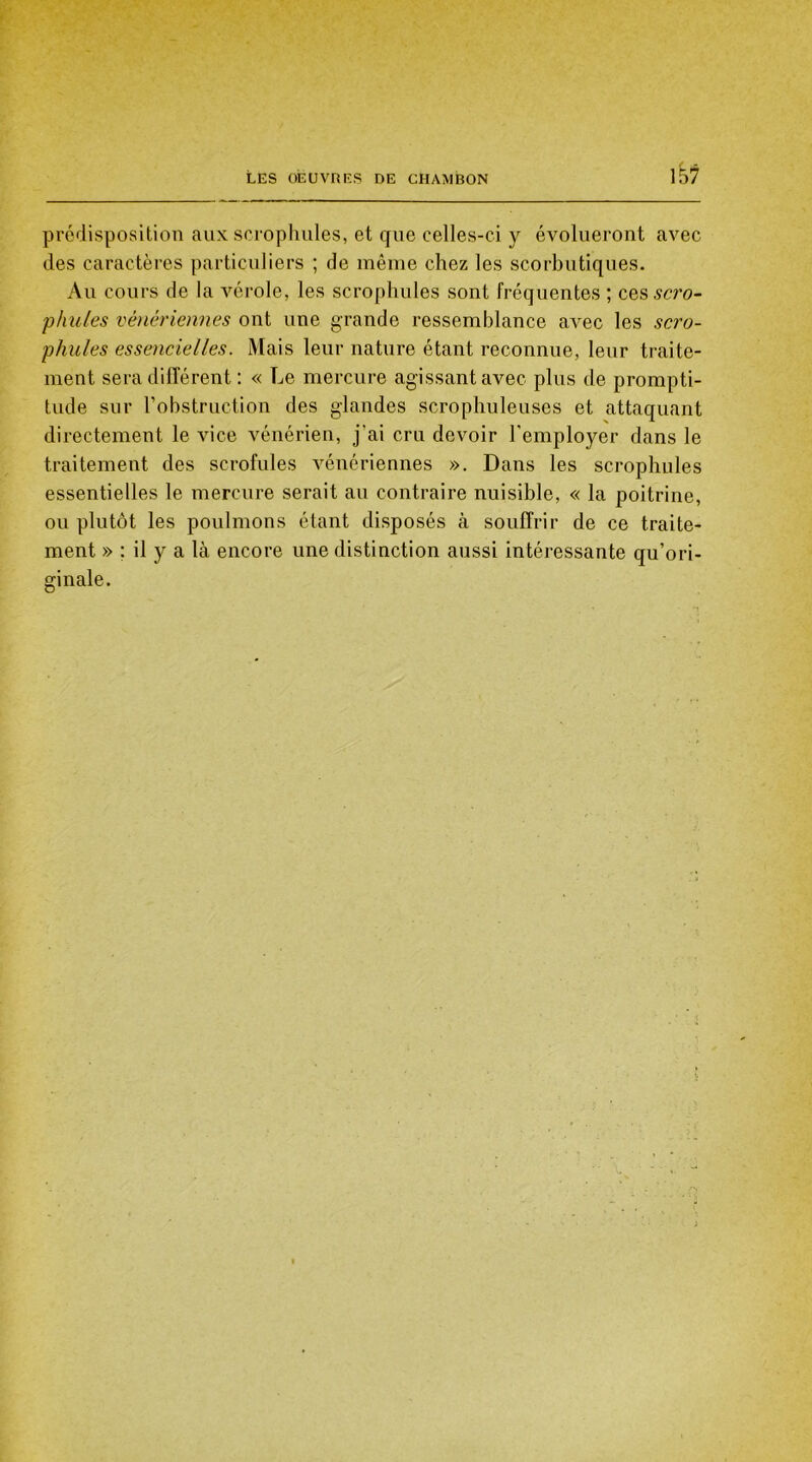 prédisposition aux scrophules, et que celles-ci y évolueront avec des caractères particuliers ; de même chez les scorbutiques. Au cours de la vérole, les scrophules sont fréquentes ; cesscro- phules vénériennes ont une grande ressemblance avec les scro- phules essencielles. Mais leur nature étant reconnue, leur traite- ment sera différent : « Le mercure agissant avec plus de prompti- tude sur l’obstruction des glandes scrophuleuses et attaquant directement le vice vénérien, j'ai cru devoir l’employer dans le traitement des scrofules vénériennes ». Dans les scrophules essentielles le mercure serait au contraire nuisible, « la poitrine, ou plutôt les poulmons étant disposés à souffrir de ce traite- ment » ; il y a là encore une distinction aussi intéressante qu’ori- ginale.
