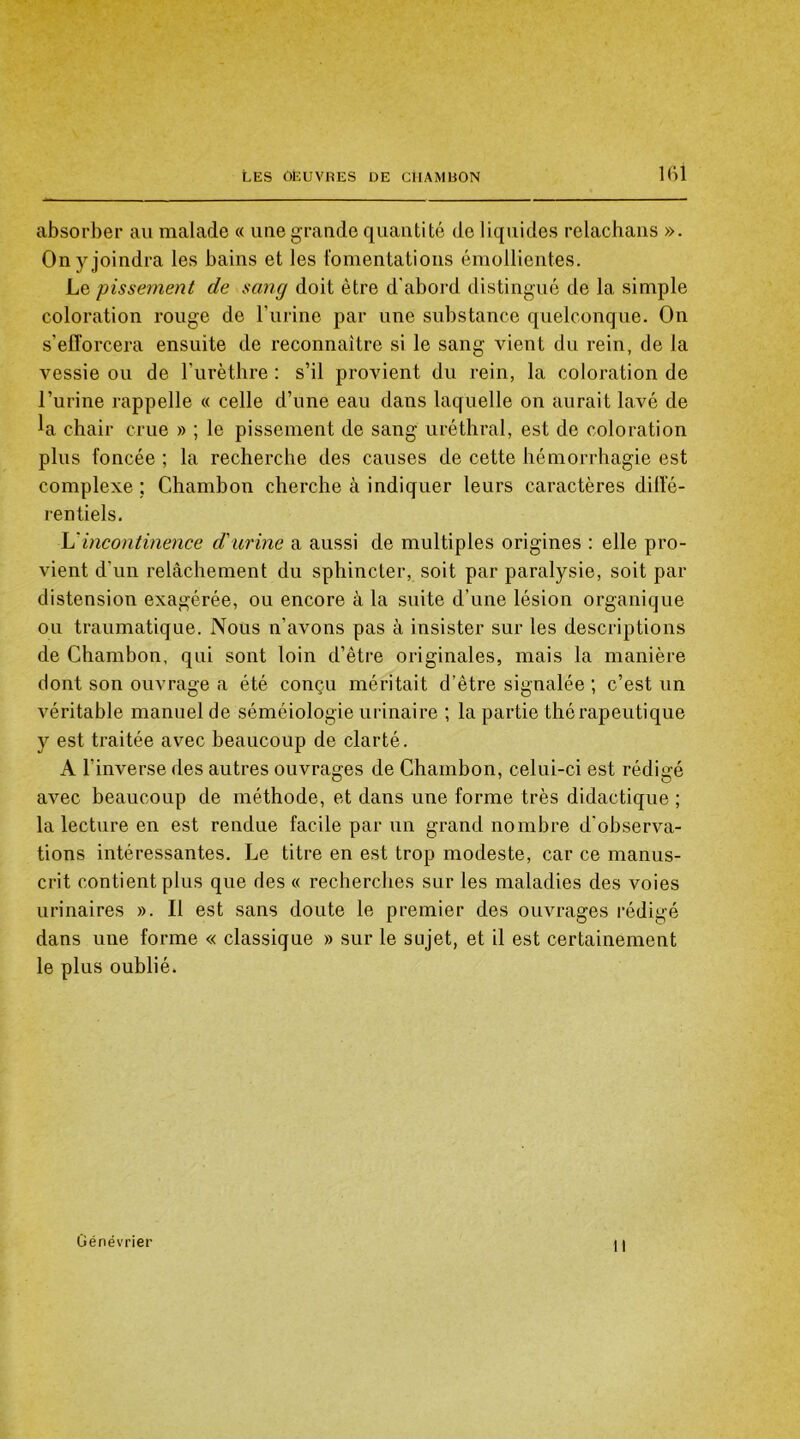 absorber au malade « uue grande quantité de liquides relachans ». On y joindra les bains et les fomentations émollientes. Le pissement de sang doit être d'abord distingué de la simple coloration rouge de burine par une substance quelconque. On s’efforcera ensuite de reconnaître si le sang vient du rein, de la vessie ou de l’urèthre : s’il provient du rein, la coloration de l’urine rappelle « celle d’une eau dans laquelle on aurait lavé de la chair crue » ; le pissement de sang uréthral, est de coloration plus foncée ; la recherche des causes de cette hémorrhagie est complexe ; Chambon cherche à indiquer leurs caractères diffé- rentiels. L'incontinence d'urine a aussi de multiples origines : elle pro- vient d’un relâchement du sphincter, soit par paralysie, soit par distension exagérée, ou encore à la suite d’une lésion organique ou traumatique. Nous n’avons pas à insister sur les descriptions de Chambon, qui sont loin d’être originales, mais la manière dont son ouvrage a été conçu méritait d’être signalée ; c’est un véritable manuel de séméiologie urinaire ; la partie thérapeutique y est traitée avec beaucoup de clarté. A l’inverse des autres ouvrages de Chambon, celui-ci est rédigé avec beaucoup de méthode, et dans une forme très didactique ; la lecture en est rendue facile par un grand nombre d'observa- tions intéressantes. Le titre en est trop modeste, car ce manus- crit contient plus que des « recherches sur les maladies des voies urinaires ». Il est sans doute le premier des ouvrages rédigé dans une forme « classique » sur le sujet, et il est certainement le plus oublié. Génévrier 11