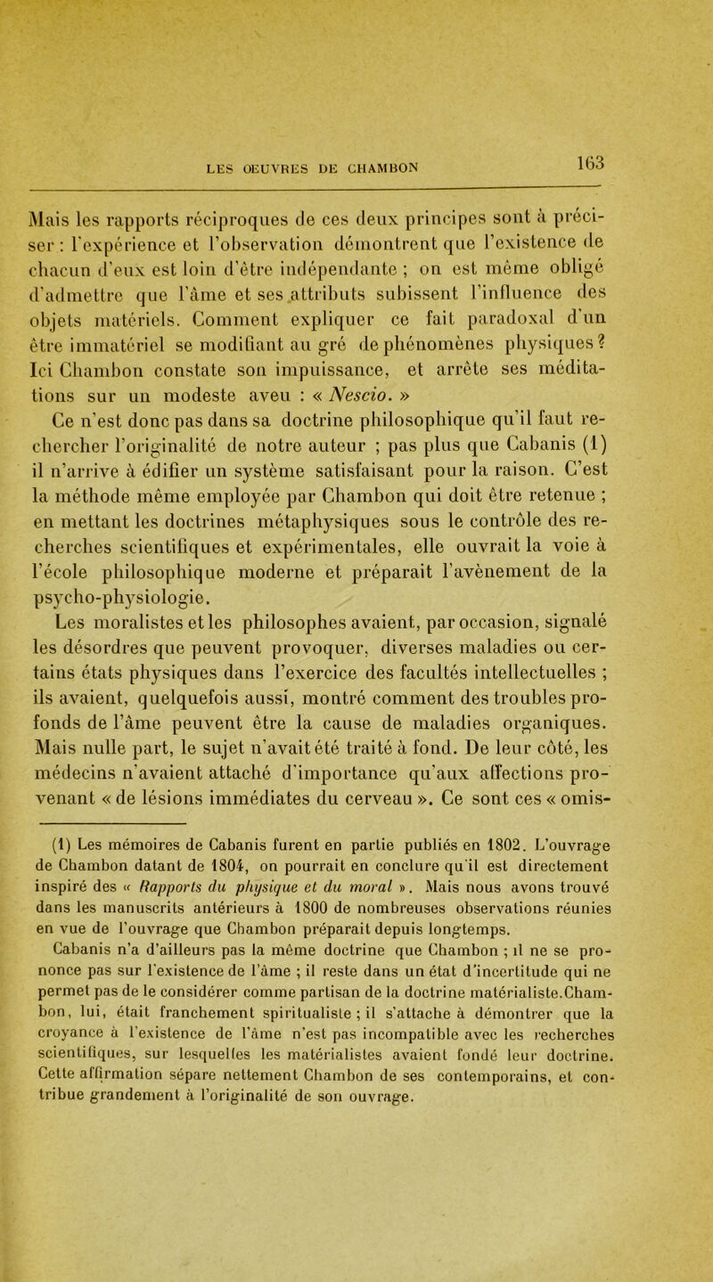 Mais les rapports réciproques de ces deux principes sont à préci- ser : l’expérience et l’observation démontrent que l’existence de chacun d’eux est loin d’ètre indépendante ; on est même obligé d’admettre que l’âme et ses attributs subissent l’influence des objets matériels. Comment expliquer ce fait paradoxal d'un être immatériel se modifiant au gré de phénomènes physiques? Ici Chambon constate son impuissance, et arrête ses médita- tions sur un modeste aveu : « Nescio. » Ce n’est donc pas dans sa doctrine philosophique qu’il faut re- chercher l’originalité de notre auteur ; pas plus que Cabanis (1) il n’arrive à édifier un système satisfaisant pour la raison. C’est la méthode même employée par Chambon qui doit être retenue ; en mettant les doctrines métaphysiques sous le contrôle des re- cherches scientifiques et expérimentales, elle ouvrait la voie à l’école philosophique moderne et préparait l’avènement de la psycho-physiologie. Les moralistes et les philosophes avaient, par occasion, signalé les désordres que peuvent provoquer, diverses maladies ou cer- tains états physiques dans l’exercice des facultés intellectuelles ; ils avaient, quelquefois aussi, montré comment des troubles pro- fonds de l’âme peuvent être la cause de maladies organiques. Mais nulle part, le sujet n’avait été traité à fond. De leur côté, les médecins n’avaient attaché d’importance qu’aux affections pro- venant « de lésions immédiates du cerveau ». Ce sont ces « omis- (1) Les mémoires de Cabanis furent en partie publiés en 1802. L’ouvrage de Chambon datant de 1804, on pourrait en conclure qu'il est directement inspiré des « Rapports du physique et du moral ». Mais nous avons trouvé dans les manuscrits antérieurs à 1800 de nombreuses observations réunies en vue de l'ouvrage que Chambon préparait depuis longtemps. Cabanis n’a d’ailleurs pas la même doctrine que Chambon ; il ne se pro- nonce pas sur l'existence de lame ; il reste dans un état d’incertitude qui ne permet pas de le considérer comme partisan de la doctrine matérialiste.Cham- bon, lui, était franchement spiritualiste ; il s'attache à démontrer que la croyance à l’existence de l’âme n’est pas incompatible avec les recherches scientifiques, sur lesquelles les matérialistes avaient fondé leur doctrine. Cette affirmation sépare nettement Chambon de ses contemporains, et con- tribue grandement à l’originalité de son ouvrage.