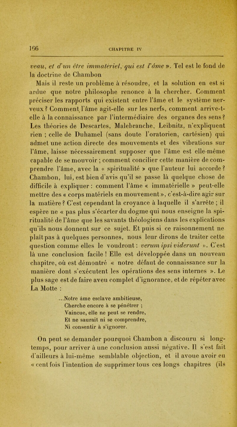 veau, et d'un être immatériel, qui est l'âme ». Tel est le fond de la doctrine de Chambon Mais il reste un problème à résoudre, et la solution en est si ardue que notre philosophe renonce à la chercher. Comment préciser les rapports qui existent entre l’âme et le système ner- veux? Comment l'âme agit-elle sur les nerfs, comment arrive-t- elle à la connaissance par l’intermédiaire des organes des sens? Les théories de Descartes, Malebranche, Leibnitz, n’expliquent rien ; celle de Duhamel (sans doute l’oratorien, cartésien) qui admet une action directe des mouvements et des vibrations sur l’âme, laisse nécessairement supposer que l’âme est elle-même capable de se mouvoir ; comment concilier cette manière de com- prendre l’âme, avec la « spiritualité » que l'auteur lui accorde? Chambon, lui, est bien d’avis qu’il se passe là quelque chose de difficile à expliquer : comment l’âme « immatérielle » peut-elle mettre des « corps matériels en mouvement », c'est-à-dire agir sur la matière? C’est cependant la croyance à laquelle il s’arrête ; il espère ne « pas plus s’écarter du dogme qui nous enseigne la spi- ritualité de l’âme que les savants théologiens dans les explications qu'ils nous donnent sur ce sujet. Et puis si ce raisonnement ne plaît pas à quelques personnes, nous leur dirons de traiter cette question comme elles le voudront: verum ipsi viderunt ». C est là une conclusion facile ! Elle est développée dans un nouveau chapitre, où est démontré « notre défaut de connaissance sur la manière dont s’exécutent les opérations des sens internes ». Le plus sage est de faire aveu complet d’ignorance, et de répéter avec La Motte : ...Notre âme esclave ambitieuse, Cherche encore à se pénétrer ; Vaincue, elle ne peut se rendre, Et ne saurait ni se comprendre, Ni consentir à s’ignorer. On peut se demander pourquoi Chambon a discouru si long- temps, pour arriver à une conclusion aussi négative. Tl s'est fait d’ailleurs à lui-même semblable objection, et il avoue avoir eu «cent fois l’intention de supprimer tous ces longs chapitres (ils