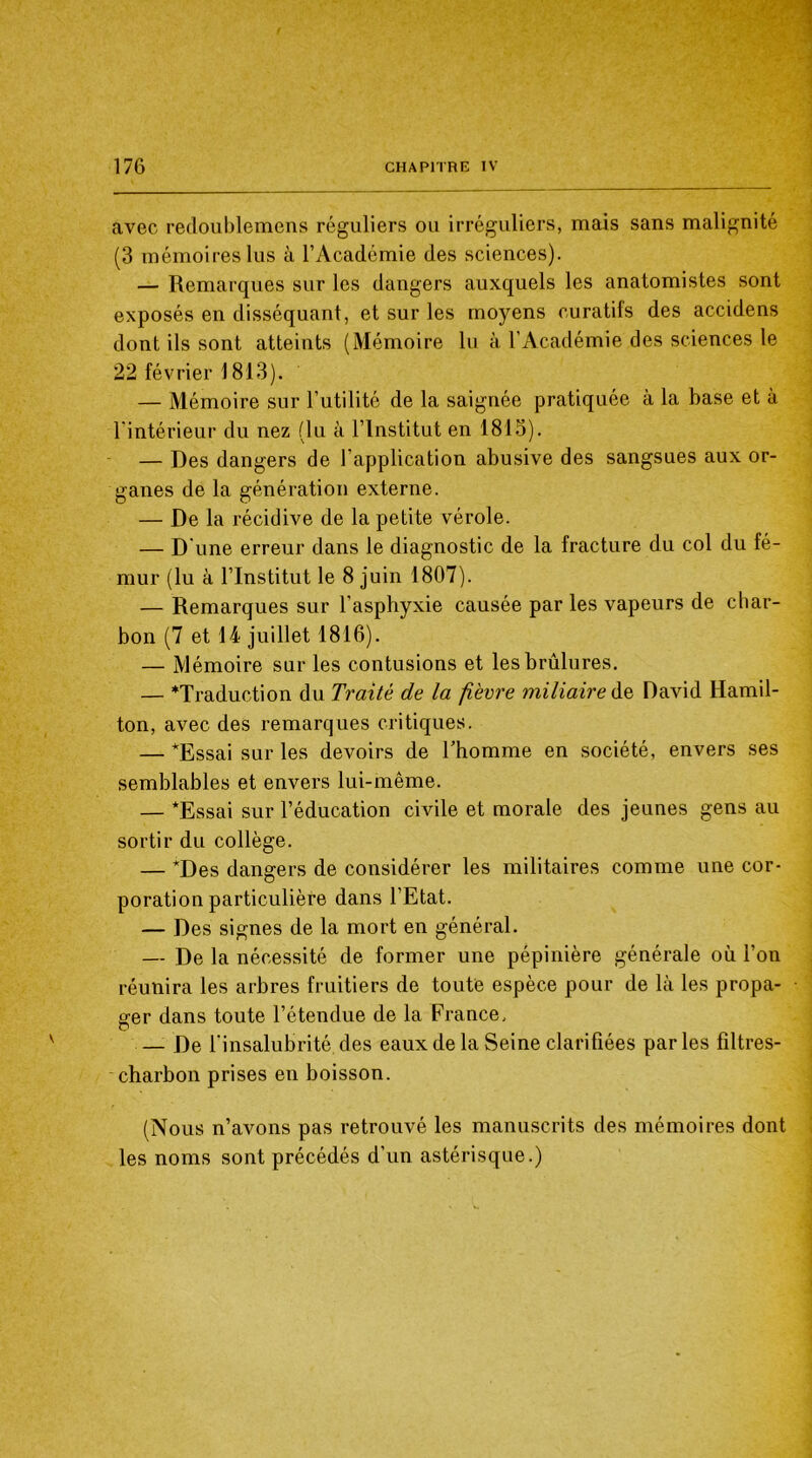 avec redoublemens réguliers ou irréguliers, mais sans malignité (3 mémoires lus à l’Académie des sciences). — Remarques sur les dangers auxquels les anatomistes sont exposés en disséquant, et sur les moyens curatifs des accidens dont ils sont atteints (Mémoire lu à l’Académie des sciences le 22 février 1813). — Mémoire sur l’utilité de la saignée pratiquée à la base et à l intérieur du nez (lu à l’Institut en 1813). — Des dangers de l’application abusive des sangsues aux or- ganes de la génération externe. — De la récidive de la petite vérole. — D'une erreur dans le diagnostic de la fracture du col du fé- mur (lu à l’Institut le 8 juin 1807). — Remarques sur l’asphyxie causée par les vapeurs de char- bon (7 et 14 juillet 1816). — Mémoire sur les contusions et les brûlures. — ^Traduction du Traité de la fièvre miliaire de David Hamil- ton, avec des remarques critiques. — *Essai sur les devoirs de Thomme en société, envers ses semblables et envers lui-même. — *Essai sur l’éducation civile et morale des jeunes gens au sortir du collège. — *Des dangers de considérer les militaires comme une cor- poration particulière dans l’Etat. — Des signes de la mort en général. — De la nécessité de former une pépinière générale où l’on réunira les arbres fruitiers de toute espèce pour de là les propa- • ger dans toute l’étendue de la France. — De l'insalubrité des eaux de la Seine clarifiées parles filtres- charbon prises en boisson. (Nous n’avons pas retrouvé les manuscrits des mémoires dont les noms sont précédés d’un astérisque.)