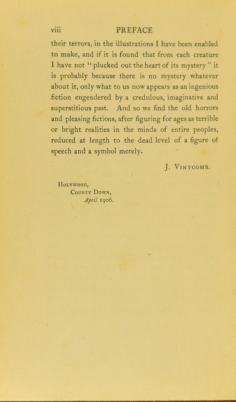 their terrors, in the illustrations I have been enabled to make, and if it is found that from each creature I have not “ plucked out the heart of its mystery ” it is probably because there is no mystery whatever about it, only what to us now appears as an ingenious fiction engendered by a credulous, imaginative and superstitious past. And so we find the old horrors and pleasing fictions, after figuring for ages as terrible or bright realities in the minds of entire peoples, reduced at length to the dead level of a figure of speech and a symbol merely. J. Vinycomb. Holywood, County Down, April 1906.