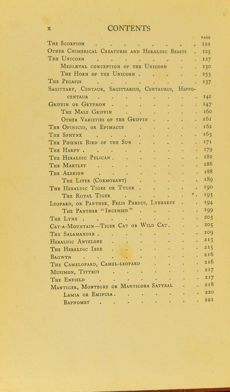 PACE The Scorpion 122 Other Chimerical Creatures and Heraldic Beasts . 125 The Unicorn ........ 127 Mediaeval conception of the Unicorn . . 130 The Horn of the Unicorn ..... 133 The Pecasus . . . . . . . . 137 Sagittary, Centaur, Sagittarius, Centaurus, Hippo- centaur ........ 141 Griffin or Gryphon ....... 147 The Male Griffin . . . . . .160 Other Varieties of the Griffin . . . .161 The Opinicus, or Epimacus . . . . .162 The Sphynx ........ 163 The Phcenix Bird of the Sun . . . . . 171 The Harpy !79 The Heraldic Pelican ....... 182 The Martlet ........ 186 The Alerion . . . • • • - .188 The Liver (Cormorant) 189 The Heraldic Tigre or Tyger ..... I9° The Royal Tiger . . . . • * • !93 Leopard, or Panther, Felis Pardus, Lybbarde . • !94 The Panther “Incensed” 199 The Lynx 2°3 Cat-a-Mountain—Tiger Cat or Wild Cat . . . 205 The Salamander ....•••• 2°9 Heraldic Antelope 2I3 The Heraldic Ibex 215 Bagwyn . . • • • • • • .216 The Camelopard, Camel-leopard . . . .216 Musimon, Tityrus 2I7 The Enfield 217 Manticer, Montegre or Manticora Satyral . . 21S Lamia or Emipusa 220 Baphomet ...•••