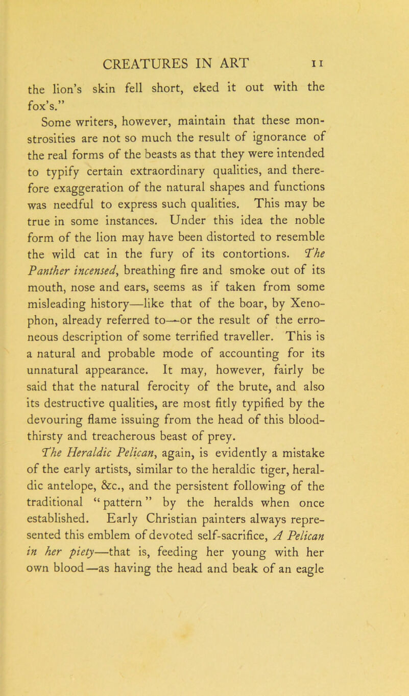 the lion’s skin fell short, eked it out with the fox’s.” Some writers, however, maintain that these mon- strosities are not so much the result of ignorance of the real forms of the beasts as that they were intended to typify certain extraordinary qualities, and there- fore exaggeration of the natural shapes and functions was needful to express such qualities. This may be true in some instances. Under this idea the noble form of the lion may have been distorted to resemble the wild cat in the fury of its contortions. The Panther incensed, breathing fire and smoke out of its mouth, nose and ears, seems as if taken from some misleading history—like that of the boar, by Xeno- phon, already referred to—or the result of the erro- neous description of some terrified traveller. This is a natural and probable mode of accounting for its unnatural appearance. It may, however, fairly be said that the natural ferocity of the brute, and also its destructive qualities, are most fitly typified by the devouring flame issuing from the head of this blood- thirsty and treacherous beast of prey. The Heraldic Pelican, again, is evidently a mistake of the early artists, similar to the heraldic tiger, heral- dic antelope, &c., and the persistent following of the traditional “ pattern ” by the heralds when once established. Early Christian painters always repre- sented this emblem of devoted self-sacrifice, A Pelican in her piety—that is, feeding her young with her own blood—as having the head and beak of an eagle