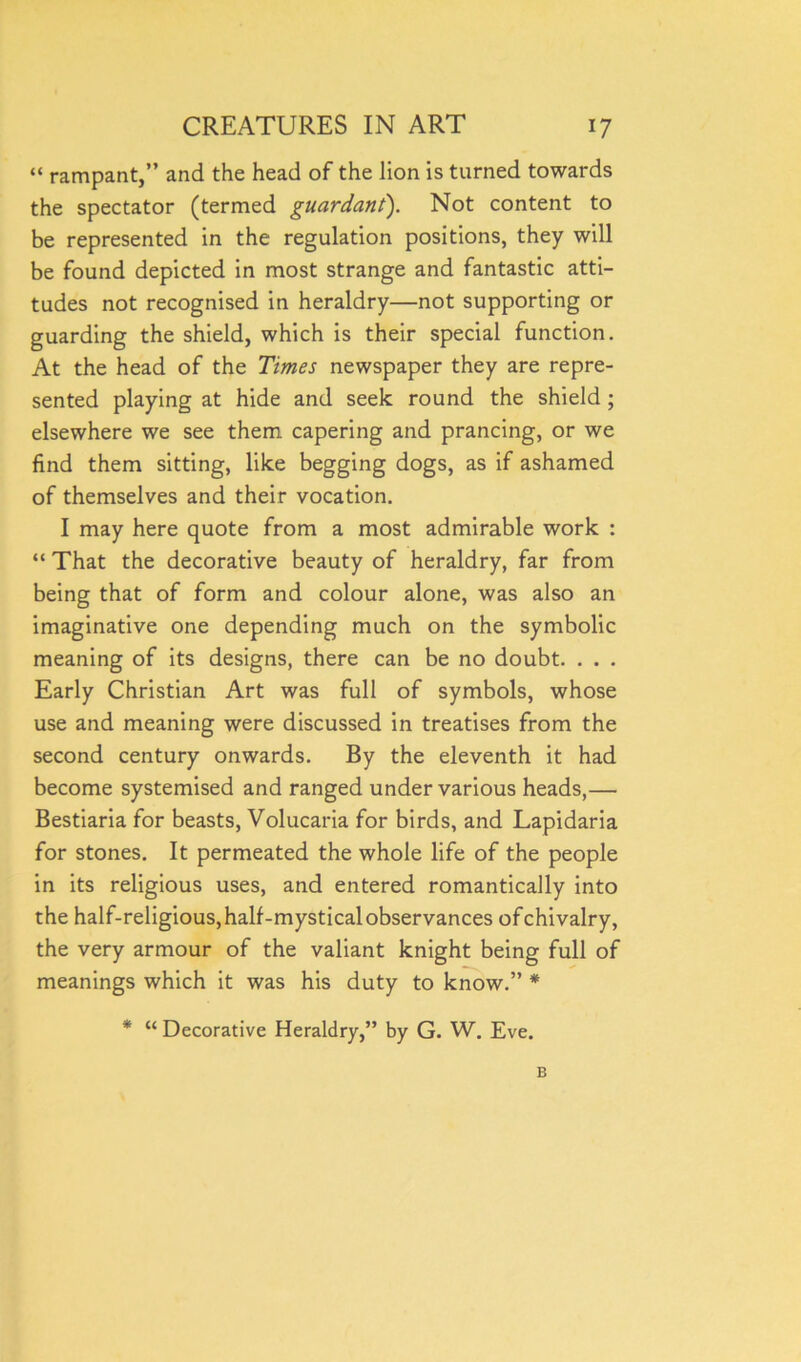 “ rampant,” and the head of the lion is turned towards the spectator (termed guardant). Not content to be represented in the regulation positions, they will be found depicted in most strange and fantastic atti- tudes not recognised in heraldry—not supporting or guarding the shield, which is their special function. At the head of the Times newspaper they are repre- sented playing at hide and seek round the shield ; elsewhere we see them capering and prancing, or we find them sitting, like begging dogs, as if ashamed of themselves and their vocation. I may here quote from a most admirable work : “ That the decorative beauty of heraldry, far from being that of form and colour alone, was also an imaginative one depending much on the symbolic meaning of its designs, there can be no doubt. . . . Early Christian Art was full of symbols, whose use and meaning were discussed in treatises from the second century onwards. By the eleventh it had become systemised and ranged under various heads,— Bestiaria for beasts, Volucaria for birds, and Lapidaria for stones. It permeated the whole life of the people in its religious uses, and entered romantically into the half-religious, half-mystical observances ofchivalry, the very armour of the valiant knight being full of meanings which it was his duty to know.” * * “ Decorative Heraldry,” by G. W. Eve. B