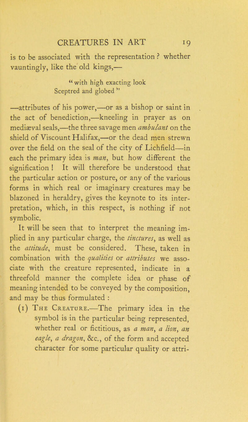 is to be associated with the representation ? whether vauntingly, like the old kings,— “ with high exacting look Sceptred and globed ” —attributes of his power,—or as a bishop or saint in the act of benediction,—kneeling in prayer as on mediaeval seals,—the three savage men ambulant on the shield of Viscount Halifax,—or the dead men strewn over the field on the seal of the city of Lichfield—in each the primary idea is man, but how different the signification ! It will therefore be understood that the particular action or posture, or any of the various forms in which real or imaginary creatures may be blazoned in heraldry, gives the keynote to its inter- pretation, which, in this respect, is nothing if not symbolic. It will be seen that to interpret the meaning im- plied in any particular charge, the tinctures, as well as the attitude, must be considered. These, taken in combination with the qualities or attributes we asso- ciate with the creature represented, indicate in a threefold manner the complete idea or phase of meaning intended to be conveyed by the composition, and may be thus formulated : (1) The Creature.—The primary idea in the symbol is in the particular being represented, whether real or fictitious, as a man, a lion, an eagle, a dragon, &c., of the form and accepted character for some particular quality or attri-