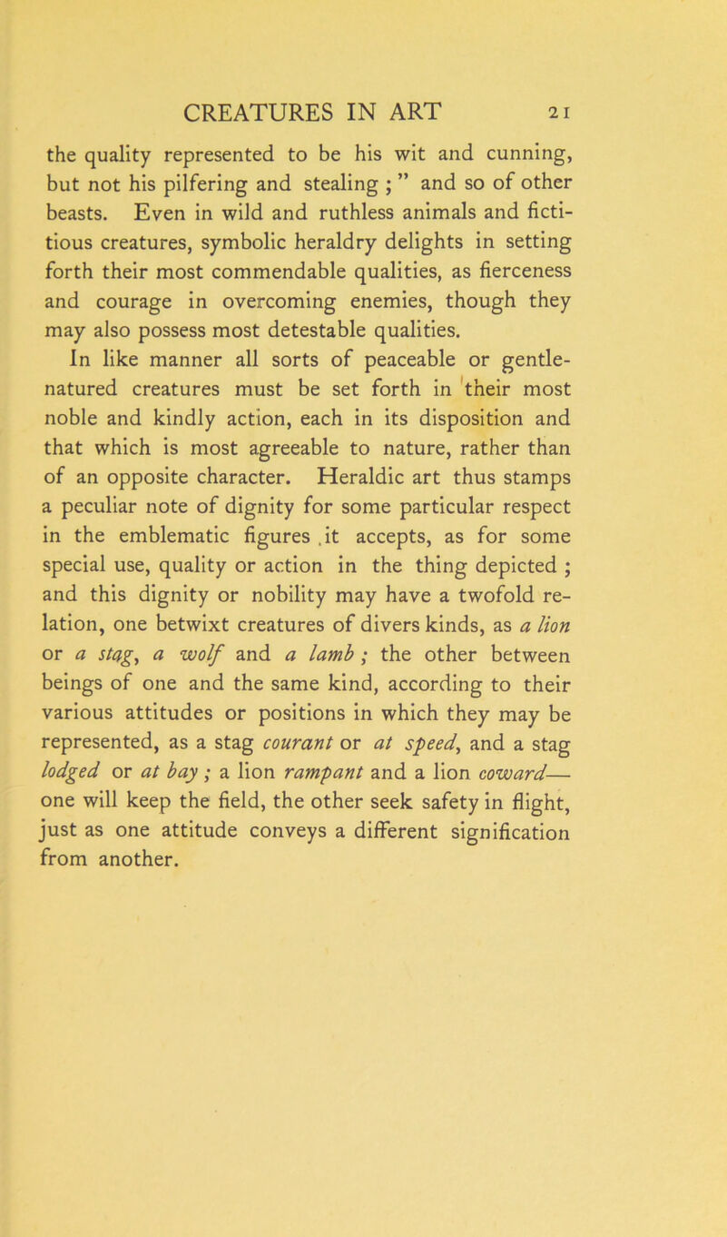 the quality represented to be his wit and cunning, but not his pilfering and stealing ; ” and so of other beasts. Even in wild and ruthless animals and ficti- tious creatures, symbolic heraldry delights in setting forth their most commendable qualities, as fierceness and courage in overcoming enemies, though they may also possess most detestable qualities. In like manner all sorts of peaceable or gentle- natured creatures must be set forth in their most noble and kindly action, each in its disposition and that which is most agreeable to nature, rather than of an opposite character. Heraldic art thus stamps a peculiar note of dignity for some particular respect in the emblematic figures .it accepts, as for some special use, quality or action in the thing depicted ; and this dignity or nobility may have a twofold re- lation, one betwixt creatures of divers kinds, as a lion or a stag, a wolf and a lamb ; the other between beings of one and the same kind, according to their various attitudes or positions in which they may be represented, as a stag courant or at speed, and a stag lodged or at bay; a lion rampant and a lion coward— one will keep the field, the other seek safety in flight, just as one attitude conveys a different signification from another.