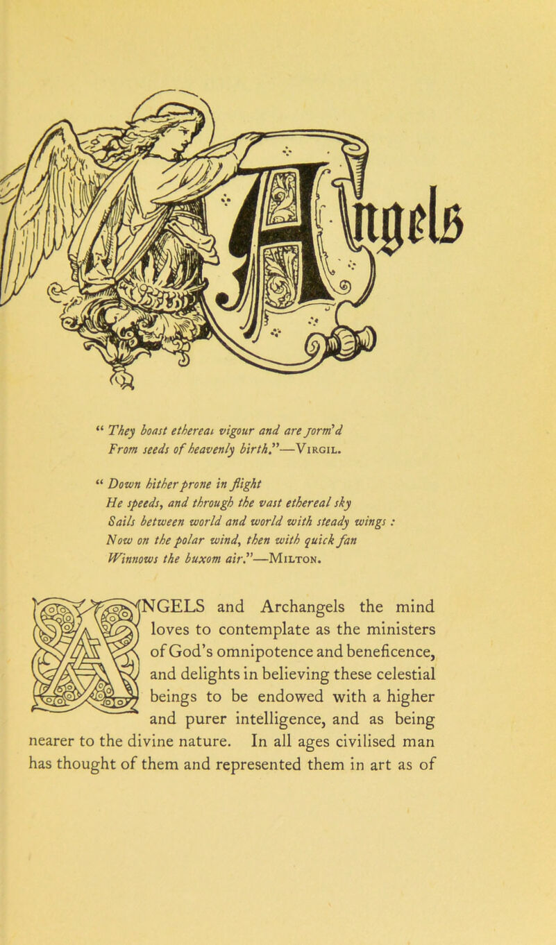 “ They boast ethereal vigour and are jorm'd From seeds of heavenly birth.”—Virgil. “ Down hither prone in flight He speeds, and through the vast ethereal sky Sails between world and world with steady wings : Now on the polar wind, then with quick fan Winnows the buxom air.”—Milton. fNGELS and Archangels the mind loves to contemplate as the ministers of God’s omnipotence and beneficence, and delights in believing these celestial beings to be endowed with a higher and purer intelligence, and as being nearer to the divine nature. In all ages civilised man has thought of them and represented them in art as of
