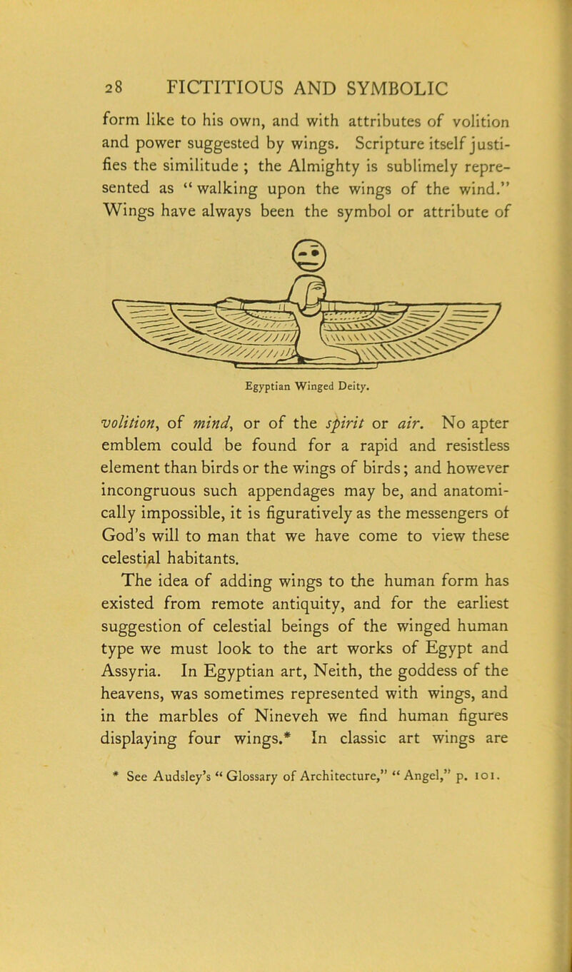 form like to his own, and with attributes of volition and power suggested by wings. Scripture itself justi- fies the similitude ; the Almighty is sublimely repre- sented as “ walking upon the wings of the wind.” Wings have always been the symbol or attribute of Egyptian Winged Deity. volition, of mind, or of the spirit or air. No apter emblem could be found for a rapid and resistless element than birds or the wings of birds; and however incongruous such appendages may be, and anatomi- cally impossible, it is figuratively as the messengers of God’s will to man that we have come to view these celestial habitants. The idea of adding wings to the human form has existed from remote antiquity, and for the earliest suggestion of celestial beings of the winged human type we must look to the art works of Egypt and Assyria. In Egyptian art, Neith, the goddess of the heavens, was sometimes represented with wings, and in the marbles of Nineveh we find human figures displaying four wings.* In classic art wings are * See Audsley’s “ Glossary of Architecture,” “ Angel,” p. ioi.