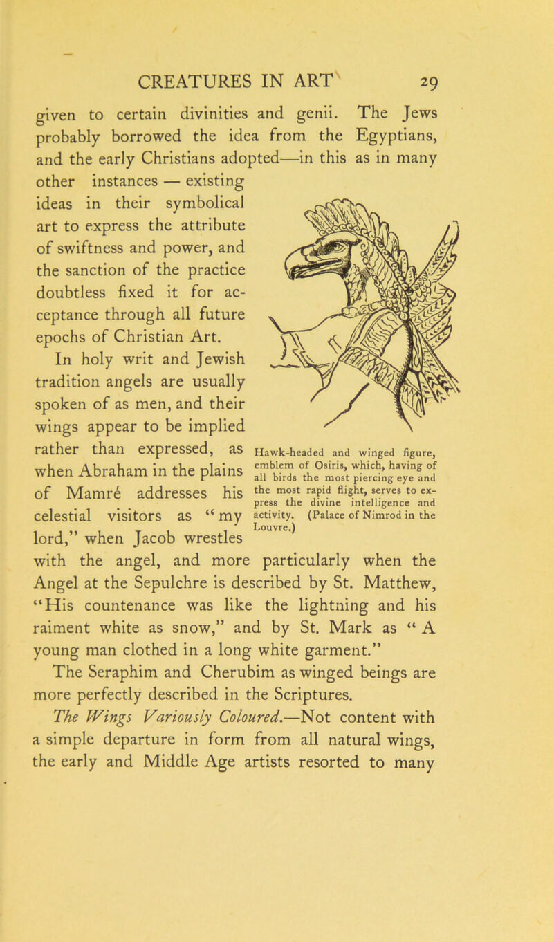 given to certain divinities and genii. The Jews probably borrowed the idea from the Egyptians, and the early Christians adopted—in this as in many other instances — existing ideas in their symbolical art to express the attribute of swiftness and power, and the sanction of the practice doubtless fixed it for ac- ceptance through all future epochs of Christian Art. In holy writ and Jewish tradition angels are usually spoken of as men, and their wings appear to be implied rather than expressed, as when Abraham in the plains of Mamre addresses his celestial visitors as “ my lord,” when Jacob wrestles with the angel, and more particularly when the Angel at the Sepulchre is described by St. Matthew, “His countenance was like the lightning and his raiment white as snow,” and by St. Mark as “ A young man clothed in a long white garment.” The Seraphim and Cherubim as winged beings are more perfectly described in the Scriptures. The Wings Variously Coloured.—Not content with a simple departure in form from all natural wings, the early and Middle Age artists resorted to many Hawk-headed and winged figure, emblem of Osiris, which, having of all birds the most piercing eye and the most rapid flight, serves to ex- press the divine intelligence and activity. (Palace of Nimrod in the Louvre.)