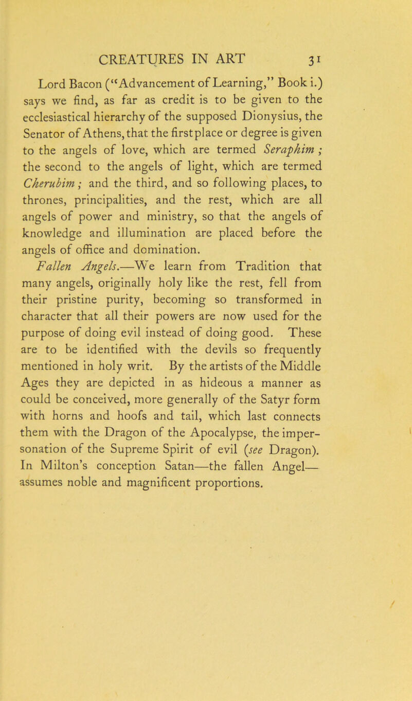 Lord Bacon (“Advancement of Learning,” Book i.) says we find, as far as credit is to be given to the ecclesiastical hierarchy of the supposed Dionysius, the Senator of Athens, that the firstplace or degree is given to the angels of love, which are termed Seraphim ; the second to the angels of light, which are termed Cherubim; and the third, and so following places, to thrones, principalities, and the rest, which are all angels of power and ministry, so that the angels of knowledge and illumination are placed before the angels of office and domination. Fallen Angels.—We learn from Tradition that many angels, originally holy like the rest, fell from their pristine purity, becoming so transformed in character that all their powers are now used for the purpose of doing evil instead of doing good. These are to be identified with the devils so frequently mentioned in holy writ. By the artists of the Middle Ages they are depicted in as hideous a manner as could be conceived, more generally of the Satyr form with horns and hoofs and tail, which last connects them with the Dragon of the Apocalypse, the imper- sonation of the Supreme Spirit of evil (see Dragon). In Milton’s conception Satan—the fallen Angel— assumes noble and magnificent proportions.