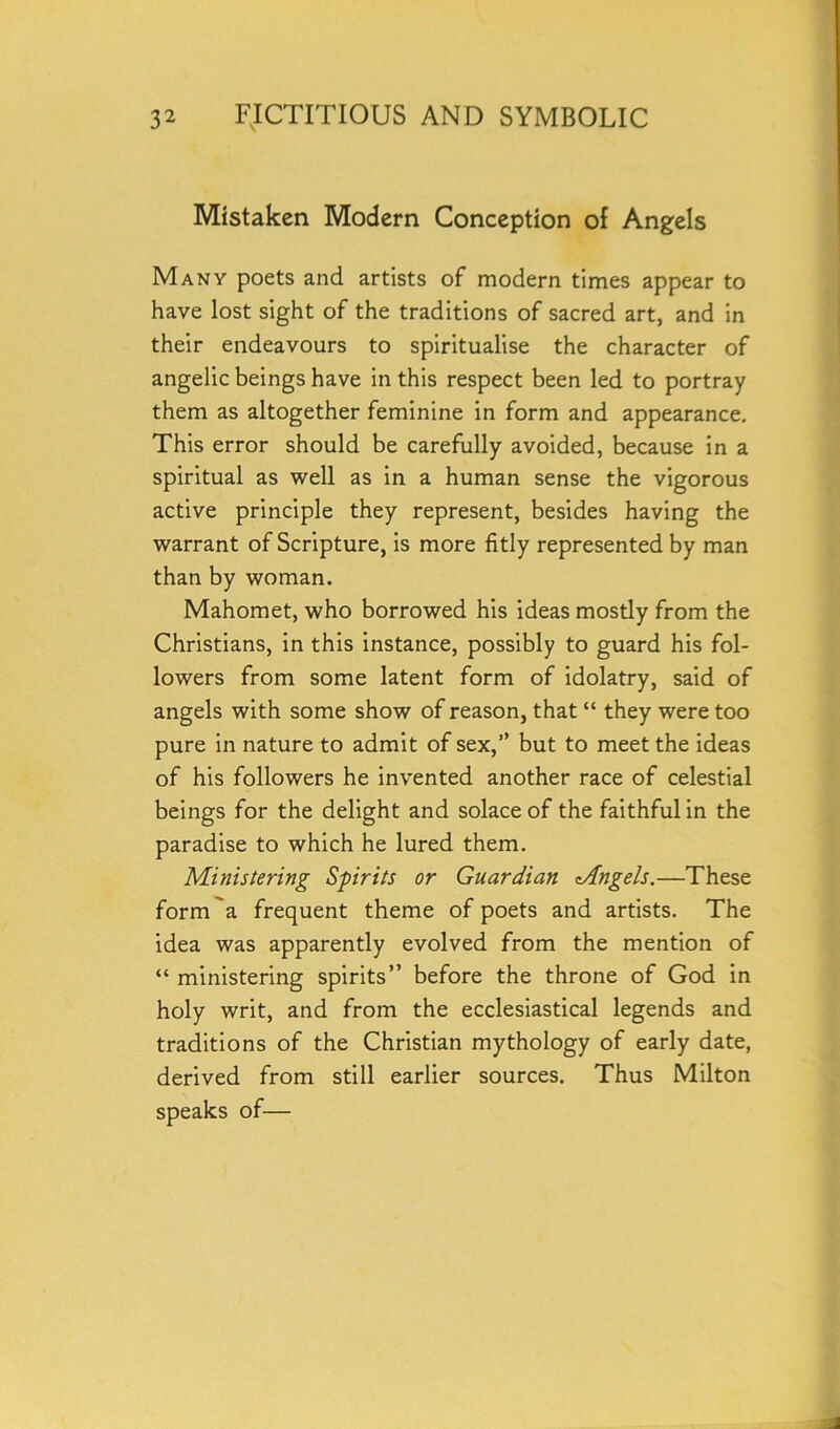 Mistaken Modern Conception of Angels Many poets and artists of modern times appear to have lost sight of the traditions of sacred art, and in their endeavours to spiritualise the character of angelic beings have in this respect been led to portray them as altogether feminine in form and appearance. This error should be carefully avoided, because in a spiritual as well as in a human sense the vigorous active principle they represent, besides having the warrant of Scripture, is more fitly represented by man than by woman. Mahomet, who borrowed his ideas mostly from the Christians, in this instance, possibly to guard his fol- lowers from some latent form of idolatry, said of angels with some show of reason, that “ they were too pure in nature to admit of sex,” but to meet the ideas of his followers he invented another race of celestial beings for the delight and solace of the faithful in the paradise to which he lured them. Ministering Spirits or Guardian tAngels.—These form a frequent theme of poets and artists. The idea was apparently evolved from the mention of “ ministering spirits” before the throne of God in holy writ, and from the ecclesiastical legends and traditions of the Christian mythology of early date, derived from still earlier sources. Thus Milton speaks of—