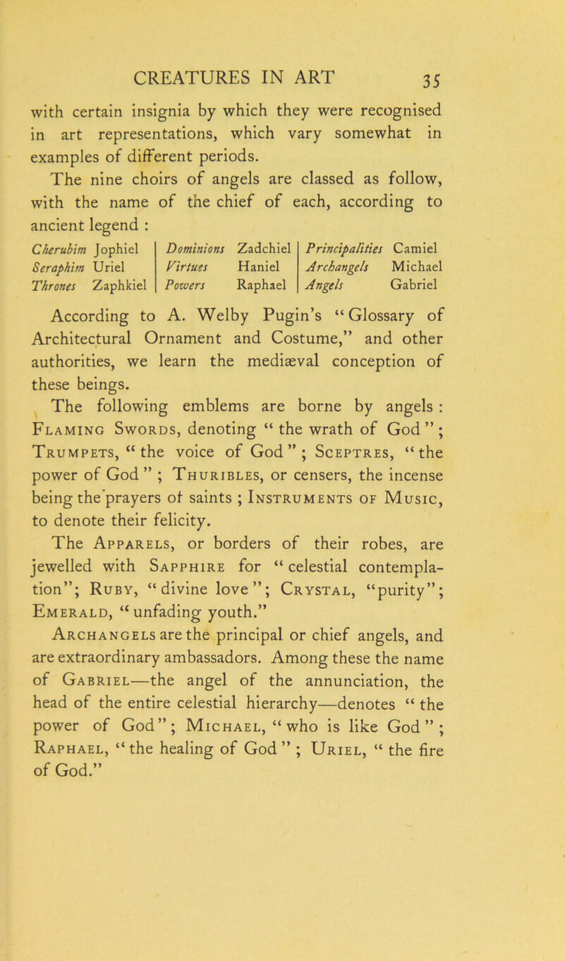 with certain insignia by which they were recognised in art representations, which vary somewhat in examples of different periods. The nine choirs of angels are classed as follow, with the name of the chief of each, according to ancient legend : Cherubim Jophiel Seraphim Uriel Thrones Zaphkiel Dominions Zadchiel Virtues Haniel Powers Raphael Principalities Camiel Archangels Michael Angels Gabriel According to A. Welby Pugin’s “Glossary of Architectural Ornament and Costume,” and other authorities, we learn the mediaeval conception of these beings. The following emblems are borne by angels : Flaming Swords, denoting “the wrath of God”; Trumpets, “ the voice of God”; Sceptres, “the power of God” ; Thuribles, or censers, the incense being the'prayers of saints ; Instruments of Music, to denote their felicity. The Apparels, or borders of their robes, are jewelled with Sapphire for “ celestial contempla- tion”; Ruby, “divine love”; Crystal, “purity”; Emerald, “unfading youth.” Archangels are the principal or chief angels, and are extraordinary ambassadors. Among these the name of Gabriel—the angel of the annunciation, the head of the entire celestial hierarchy—denotes “ the power of God”; Michael, “who is like God”; Raphael, “the healing of God” ; Uriel, “ the fire of God.”