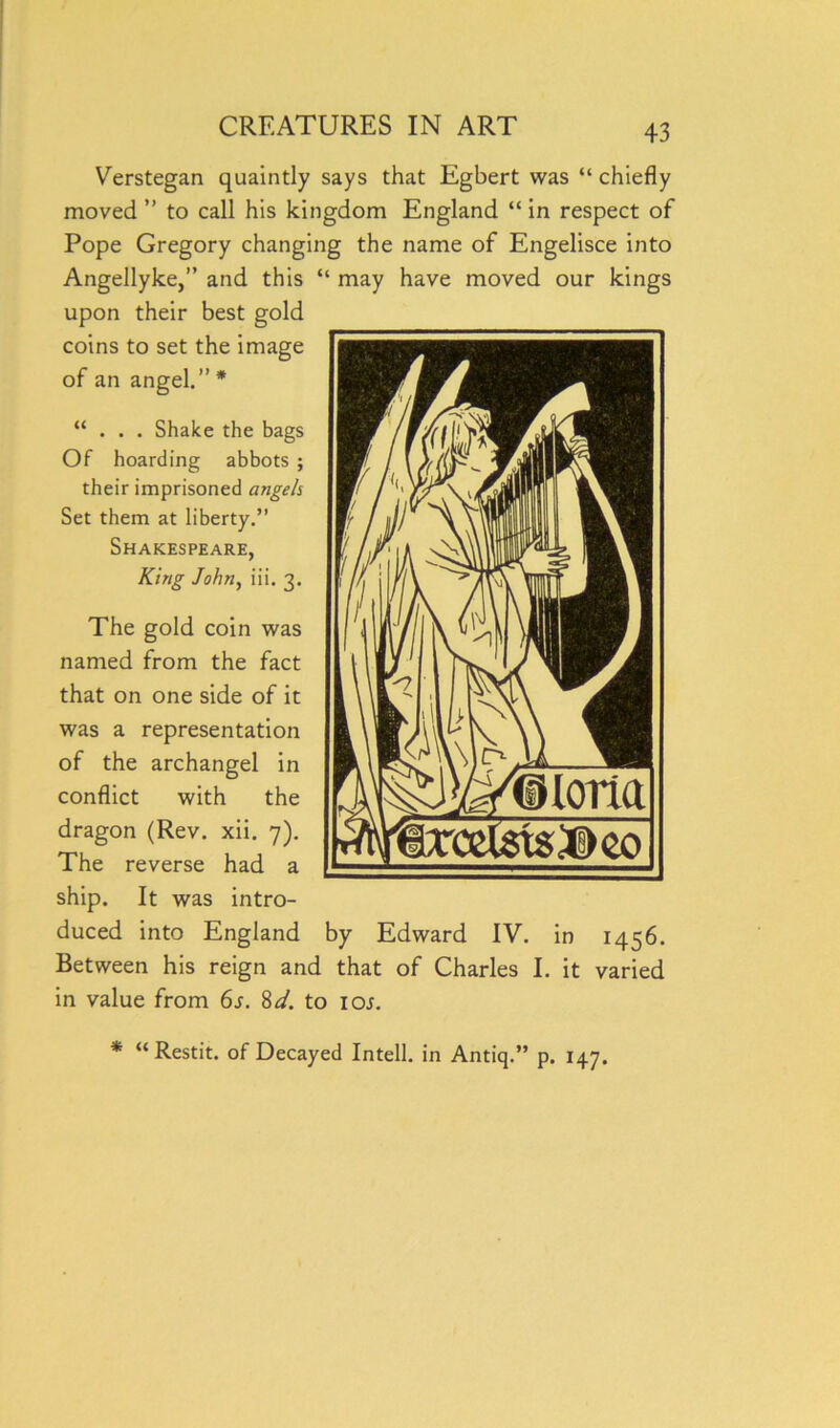 Verstegan quaintly says that Egbert was “ chiefly moved ” to call his kingdom England “ in respect of Pope Gregory changing the name of Engelisce into Angellyke,” and this “ may have moved our kings upon their best gold coins to set the image of an angel.” * “ . . . Shake the bags Of hoarding abbots ; their imprisoned angels Set them at liberty.” Shakespeare, King John, iii. 3. The gold coin was named from the fact that on one side of it was a representation of the archangel in conflict with the (Rev. xii. 7). The reverse had a ship. It was intro- duced into England by Edward IV. in 1456. Between his reign and that of Charles I. it varied in value from 6s. 8d. to ioj. * “ Restit. of Decayed Intell. in Antiq.” p. 147.