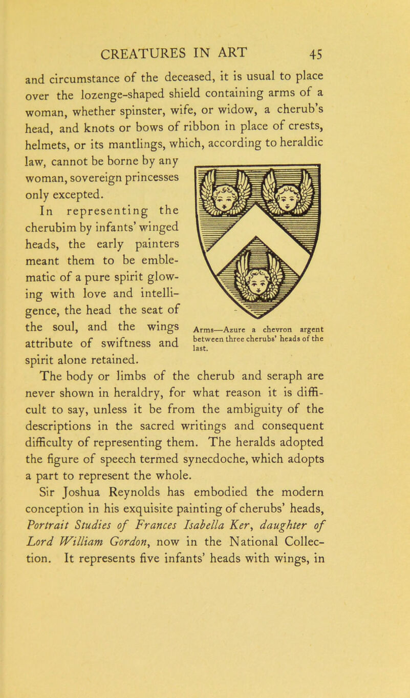 and circumstance of the deceased, it is usual to place over the lozenge-shaped shield containing arms of a woman, whether spinster, wife, or widow, a cherub’s head, and knots or bows of ribbon in place of crests, helmets, or its mantlings, which, according to heraldic law, cannot be borne by any woman, sovereign princesses only excepted. In representing the cherubim by infants’ winged heads, the early painters meant them to be emble- matic of a pure spirit glow- ing with love and intelli- gence, the head the seat of the soul, and the wings attribute of swiftness and spirit alone retained. The body or limbs of the cherub and seraph are never shown in heraldry, for what reason it is diffi- cult to say, unless it be from the ambiguity of the descriptions in the sacred writings and consequent difficulty of representing them. The heralds adopted the figure of speech termed synecdoche, which adopts a part to represent the whole. Sir Joshua Reynolds has embodied the modern conception in his exquisite painting of cherubs’ heads, Portrait Studies of Frances Isabella Ker, daughter of Lord William Gordon, now in the National Collec- tion. It represents five infants’ heads with wings, in Arms—Azure a chevron argent between three cherubs’ heads of the last.