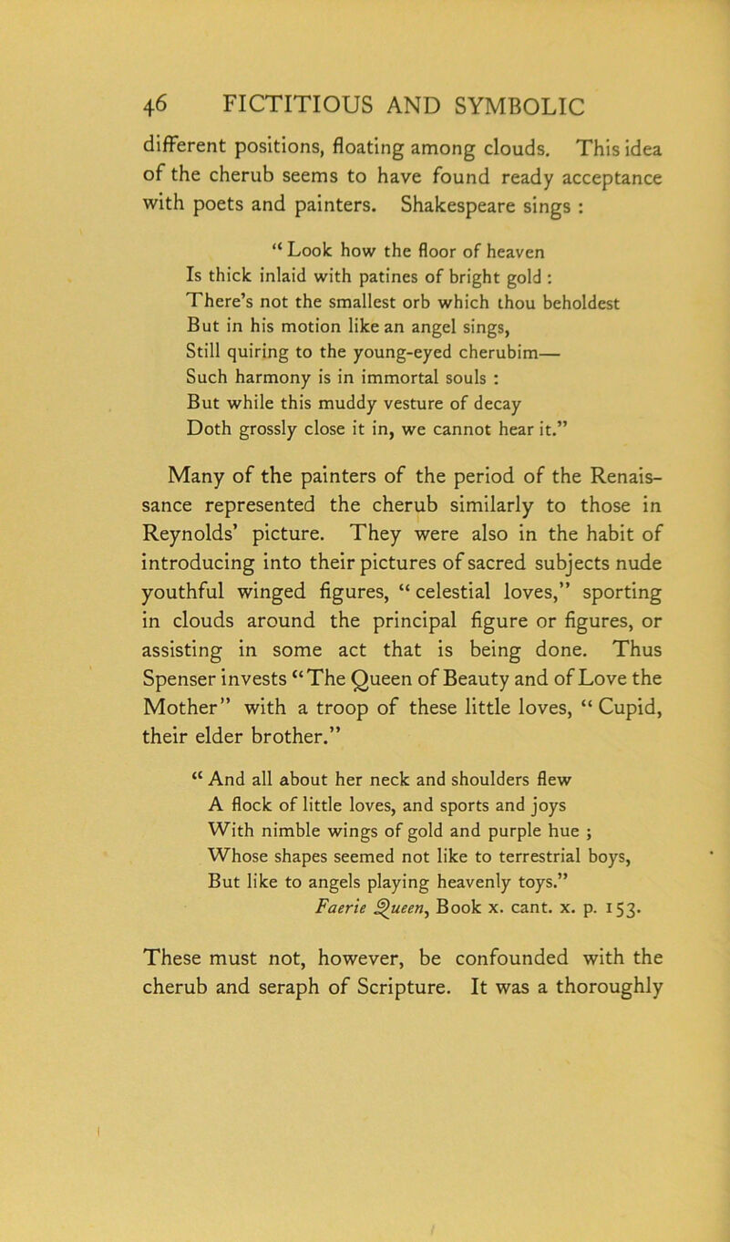 different positions, floating among clouds. This idea of the cherub seems to have found ready acceptance with poets and painters. Shakespeare sings : “ Look how the floor of heaven Is thick inlaid with patines of bright gold : There’s not the smallest orb which thou beholdest But in his motion like an angel sings, Still quiring to the young-eyed cherubim— Such harmony is in immortal souls : But while this muddy vesture of decay Doth grossly close it in, we cannot hear it.” Many of the painters of the period of the Renais- sance represented the cherub similarly to those in Reynolds’ picture. They were also in the habit of introducing into their pictures of sacred subjects nude youthful winged figures, “ celestial loves,” sporting in clouds around the principal figure or figures, or assisting in some act that is being done. Thus Spenser invests “ The Queen of Beauty and of Love the Mother” with a troop of these little loves, “ Cupid, their elder brother.” <c And all about her neck and shoulders flew A flock of little loves, and sports and joys With nimble wings of gold and purple hue ; Whose shapes seemed not like to terrestrial boys, But like to angels playing heavenly toys.” Faerie Queen, Book x. cant. x. p. 153. These must not, however, be confounded with the cherub and seraph of Scripture. It was a thoroughly