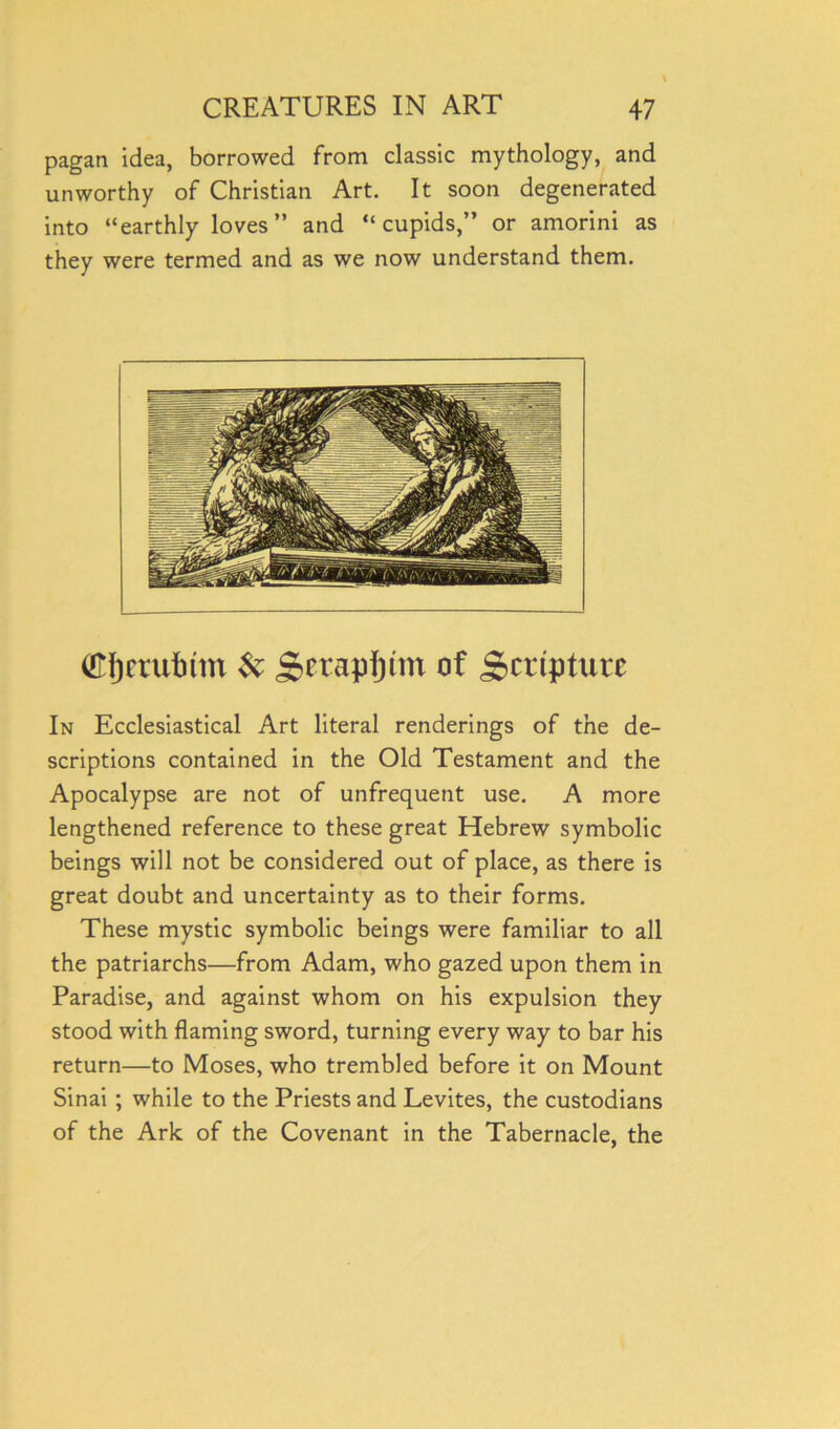 pagan idea, borrowed from classic mythology, and unworthy of Christian Art. It soon degenerated into “earthly loves” and “cupids,” or amorini as they were termed and as we now understand them. (Ejjmitmn & g>etapf)tm of Scripture In Ecclesiastical Art literal renderings of the de- scriptions contained in the Old Testament and the Apocalypse are not of unfrequent use. A more lengthened reference to these great Hebrew symbolic beings will not be considered out of place, as there is great doubt and uncertainty as to their forms. These mystic symbolic beings were familiar to all the patriarchs—from Adam, who gazed upon them in Paradise, and against whom on his expulsion they stood with flaming sword, turning every way to bar his return—to Moses, who trembled before it on Mount Sinai; while to the Priests and Levites, the custodians of the Ark of the Covenant in the Tabernacle, the