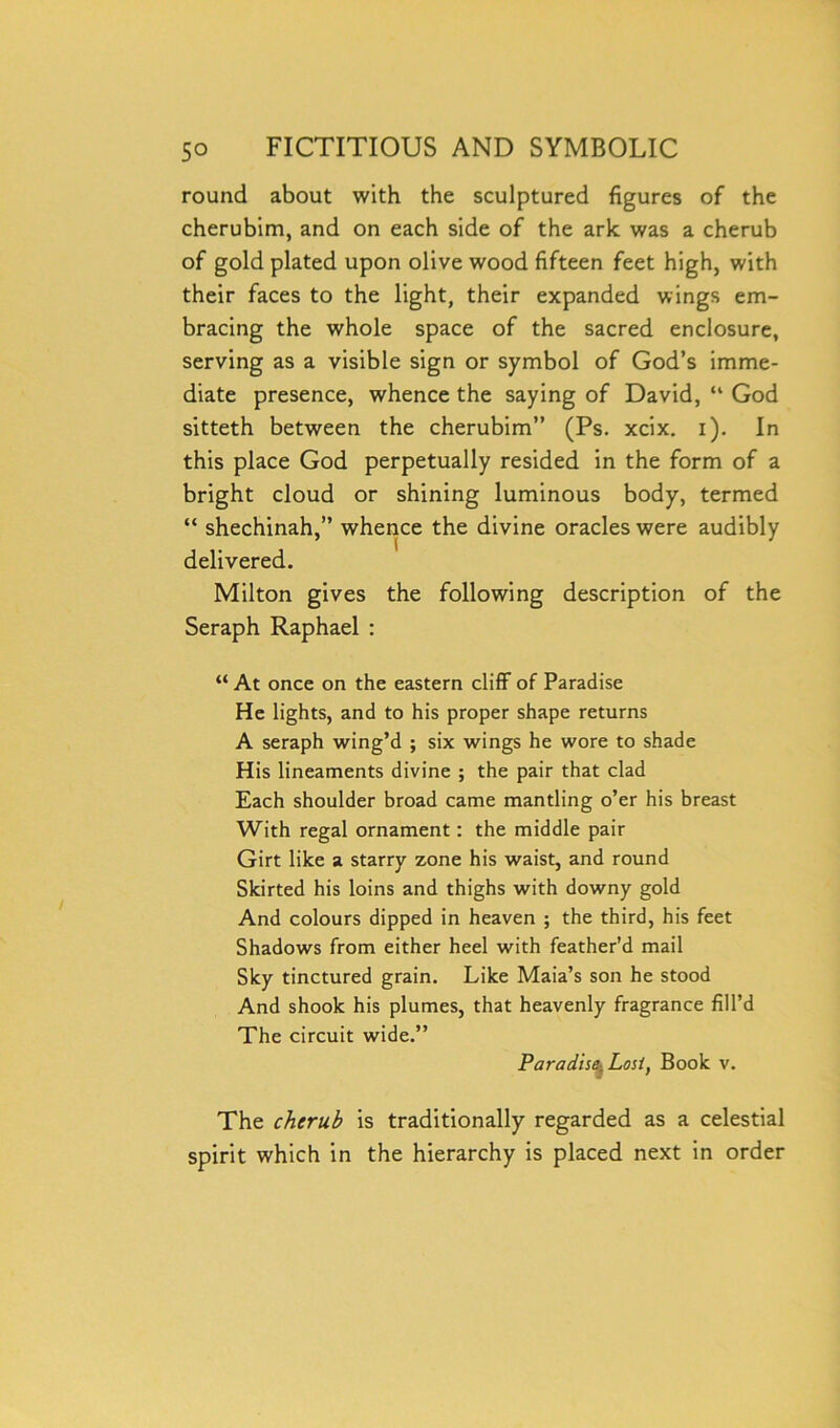 round about with the sculptured figures of the cherubim, and on each side of the ark was a cherub of gold plated upon olive wood fifteen feet high, with their faces to the light, their expanded wings em- bracing the whole space of the sacred enclosure, serving as a visible sign or symbol of God’s imme- diate presence, whence the saying of David, “ God sitteth between the cherubim” (Ps. xcix. i). In this place God perpetually resided in the form of a bright cloud or shining luminous body, termed “ shechinah,” whence the divine oracles were audibly delivered. Milton gives the following description of the Seraph Raphael : “ At once on the eastern cliff of Paradise He lights, and to his proper shape returns A seraph wing’d ; six wings he wore to shade His lineaments divine ; the pair that clad Each shoulder broad came mantling o’er his breast With regal ornament: the middle pair Girt like a starry zone his waist, and round Skirted his loins and thighs with downy gold And colours dipped in heaven ; the third, his feet Shadows from either heel with feather’d mail Sky tinctured grain. Like Maia’s son he stood And shook his plumes, that heavenly fragrance fill’d The circuit wide.” Paradise^ Lost, Book v. The cherub is traditionally regarded as a celestial spirit which in the hierarchy is placed next in order