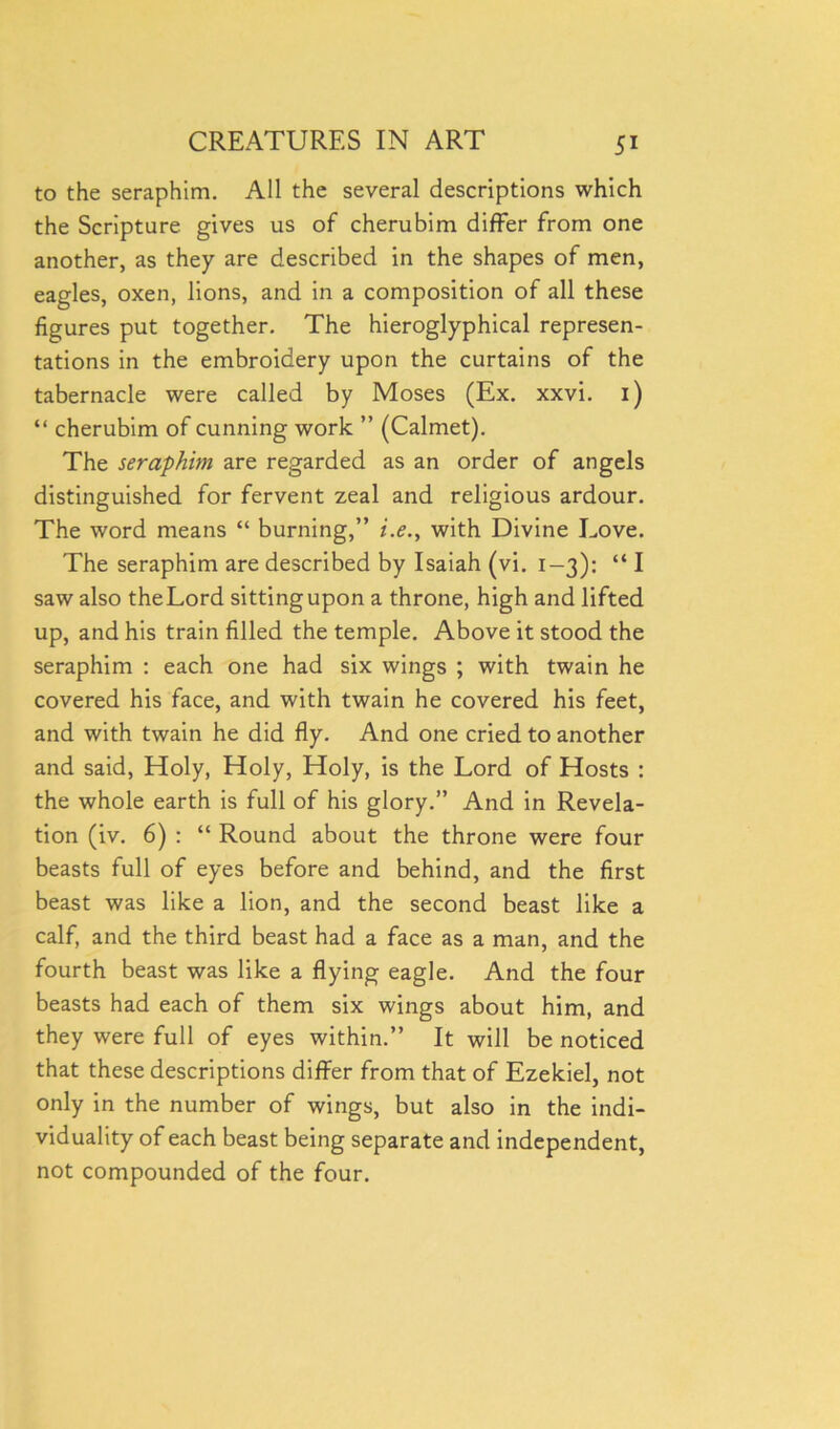 to the seraphim. All the several descriptions which the Scripture gives us of cherubim differ from one another, as they are described in the shapes of men, eagles, oxen, lions, and in a composition of all these figures put together. The hieroglyphical represen- tations in the embroidery upon the curtains of the tabernacle were called by Moses (Ex. xxvi. 1) “ cherubim of cunning work ” (Calmet). The seraphim are regarded as an order of angels distinguished for fervent zeal and religious ardour. The word means “ burning,” i.e., with Divine Love. The seraphim are described by Isaiah (vi. 1-3): “ I saw also the Lord sitting upon a throne, high and lifted up, and his train filled the temple. Above it stood the seraphim : each one had six wings ; with twain he covered his face, and with twain he covered his feet, and with twain he did fly. And one cried to another and said, Holy, Holy, Holy, is the Lord of Hosts : the whole earth is full of his glory.” And in Revela- tion (iv. 6) : “ Round about the throne were four beasts full of eyes before and behind, and the first beast was like a lion, and the second beast like a calf, and the third beast had a face as a man, and the fourth beast was like a flying eagle. And the four beasts had each of them six wings about him, and they were full of eyes within.” It will be noticed that these descriptions differ from that of Ezekiel, not only in the number of wings, but also in the indi- viduality of each beast being separate and independent, not compounded of the four.