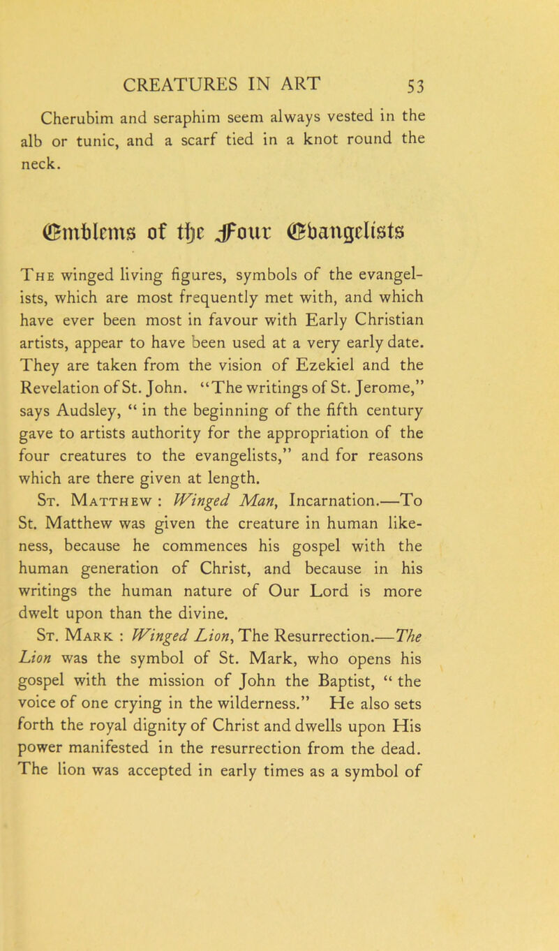 Cherubim and seraphim seem always vested in the alb or tunic, and a scarf tied in a knot round the neck. (Emblems of tljic jFour (Ebangcltsts The winged living figures, symbols of the evangel- ists, which are most frequently met with, and which have ever been most in favour with Early Christian artists, appear to have been used at a very early date. They are taken from the vision of Ezekiel and the Revelation of St. John. “The writings of St. Jerome,” says Audsley, “ in the beginning of the fifth century gave to artists authority for the appropriation of the four creatures to the evangelists,” and for reasons which are there given at length. St. Matthew : Winged Man, Incarnation.—To St. Matthew was given the creature in human like- ness, because he commences his gospel with the human generation of Christ, and because in his writings the human nature of Our Lord is more dwelt upon than the divine. St. Mark : Winged Lion, The Resurrection.—The Lion was the symbol of St. Mark, who opens his gospel with the mission of John the Baptist, “ the voice of one crying in the wilderness.” He also sets forth the royal dignity of Christ and dwells upon His power manifested in the resurrection from the dead. The lion was accepted in early times as a symbol of