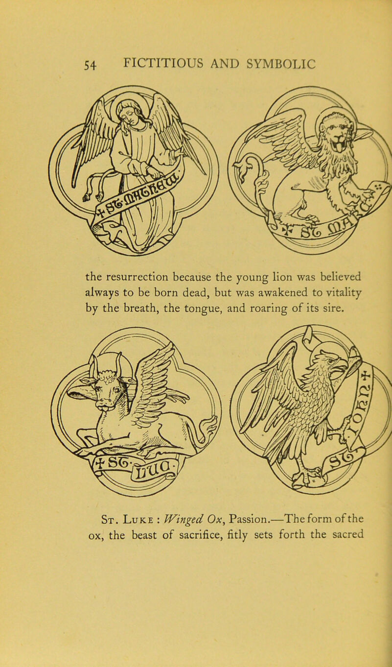 the resurrection because the young lion was believed always to be born dead, but was awakened to vitality by the breath, the tongue, and roaring of its sire. St. Luke : Winged Ox, Passion.—The form of the ox, the beast of sacrifice, fitly sets forth the sacred