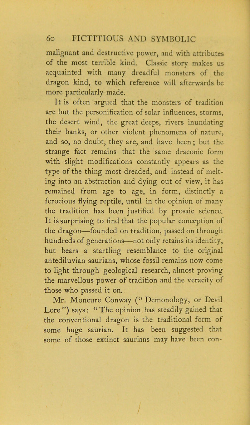 malignant and destructive power, and with attributes of the most terrible kind. Classic story makes us acquainted with many dreadful monsters of the dragon kind, to which reference will afterwards be more particularly made. It is often argued that the monsters of tradition are but the personification of solar influences, storms, the desert wind, the great deeps, rivers inundating their banks, or other violent phenomena of nature, and so, no doubt, they are, and have been; but the strange fact remains that the same draconic form with slight modifications constantly appears as the type of the thing most dreaded, and instead of melt- ing into an abstraction and dying out of view, it has remained from age to age, in form, distinctly a ferocious flying reptile, until in the opinion of many the tradition has been justified by prosaic science. It is surprising to find that the popular conception of the dragon—founded on tradition, passed on through hundreds of generations—not only retains its identity, but bears a startling resemblance to the original antediluvian saurians, whose fossil remains now come to light through geological research, almost proving the marvellous power of tradition and the veracity of those who passed it on. Mr. Moncure Conway (“ Demonology, or Devil Lore ”) says : “ The opinion has steadily gained that the conventional dragon is the traditional form of some huge saurian. It has been suggested that some of those extinct saurians may have been con- I