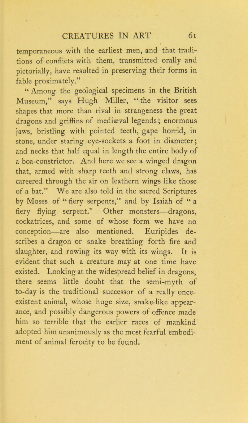 temporaneous with the earliest men, and that tradi- tions of conflicts with them, transmitted orally and pictorially, have resulted in preserving their forms in fable proximately.” “ Among the geological specimens in the British Museum,” says Hugh Miller, “ the visitor sees shapes that more than rival in strangeness the great dragons and griffins of mediaeval legends; enormous jaws, bristling with pointed teeth, gape horrid, in stone, under staring eye-sockets a foot in diameter; and necks that half equal in length the entire body of a boa-constrictor. And here we see a winged dragon that, armed with sharp teeth and strong claws, has careered through the air on leathern wings like those of a bat.” We are also told in the sacred Scriptures by Moses of “ fiery serpents,” and by Isaiah of “ a fiery flying serpent.” Other monsters—dragons, cockatrices, and some of whose form we have no conception—are also mentioned. Euripides de- scribes a dragon or snake breathing forth fire and slaughter, and rowing its way with its wings. It is evident that such a creature may at one time have existed. Looking at the widespread belief in dragons, there seems little doubt that the semi-myth of to-day is the traditional successor of a really once- existent animal, whose huge size, snake-like appear- ance, and possibly dangerous powers of offence made him so terrible that the earlier races of mankind adopted him unanimously as the most fearful embodi- ment of animal ferocity to be found.