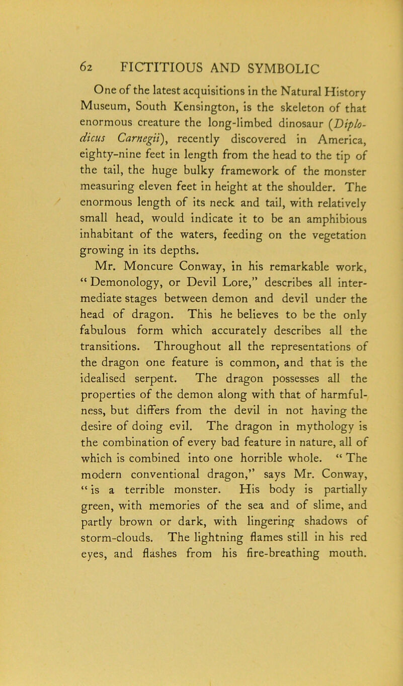 One of the latest acquisitions in the Natural History Museum, South Kensington, is the skeleton of that enormous creature the long-limbed dinosaur (Diplo- dicus Carnegii), recently discovered in America, eighty-nine feet in length from the head to the tip of the tail, the huge bulky framework of the monster measuring eleven feet in height at the shoulder. The enormous length of its neck and tail, with relatively small head, would indicate it to be an amphibious inhabitant of the waters, feeding on the vegetation growing in its depths. Mr. Moncure Conway, in his remarkable work, “ Demonology, or Devil Lore,” describes all inter- mediate stages between demon and devil under the head of dragon. This he believes to be the only fabulous form which accurately describes all the transitions. Throughout all the representations of the dragon one feature is common, and that is the idealised serpent. The dragon possesses all the properties of the demon along with that of harmful- ness, but differs from the devil in not having the desire of doing evil. The dragon in mythology is the combination of every bad feature in nature, all of which is combined into one horrible whole. “ The modern conventional dragon,” says Mr. Conway, “ is a terrible monster. His body is partially green, with memories of the sea and of slime, and partly brown or dark, with lingering shadows of storm-clouds. The lightning flames still in his red eyes, and flashes from his fire-breathing mouth.