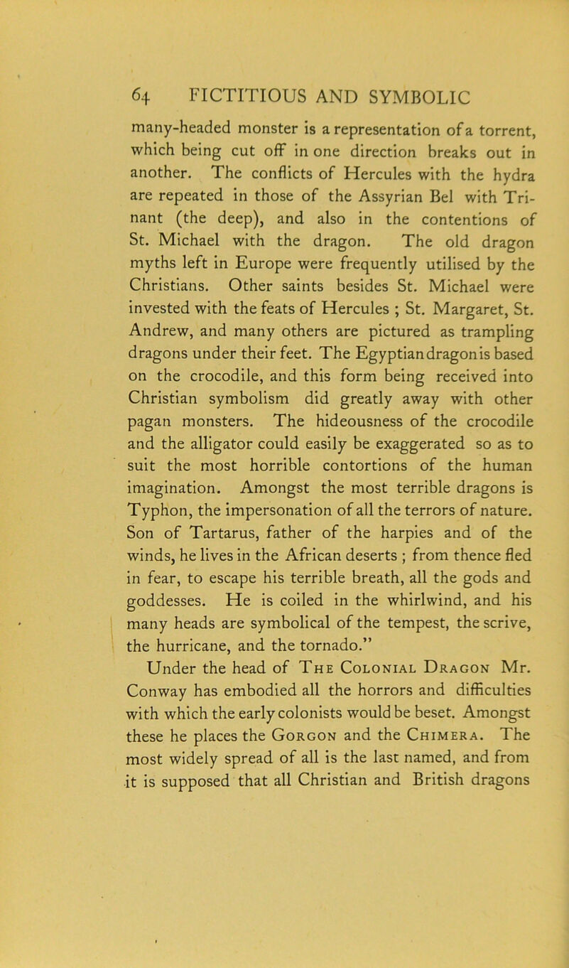 many-headed monster is a representation of a torrent, which being cut off in one direction breaks out in another. The conflicts of Hercules with the hydra are repeated in those of the Assyrian Bel with Tri- nant (the deep), and also in the contentions of St. Michael with the dragon. The old dragon myths left in Europe were frequently utilised by the Christians. Other saints besides St. Michael were invested with the feats of Hercules ; St. Margaret, St. Andrew, and many others are pictured as trampling dragons under their feet. The Egyptian dragon is based on the crocodile, and this form being received into Christian symbolism did greatly away with other pagan monsters. The hideousness of the crocodile and the alligator could easily be exaggerated so as to suit the most horrible contortions of the human imagination. Amongst the most terrible dragons is Typhon, the impersonation of all the terrors of nature. Son of Tartarus, father of the harpies and of the winds, he lives in the African deserts ; from thence fled in fear, to escape his terrible breath, all the gods and goddesses. He is coiled in the whirlwind, and his many heads are symbolical of the tempest, the scrive, the hurricane, and the tornado.” Under the head of The Colonial Dragon Mr. Conway has embodied all the horrors and difficulties with which the early colonists would be beset. Amongst these he places the Gorgon and the Chimera. The most widely spread of all is the last named, and from it is supposed that all Christian and British dragons