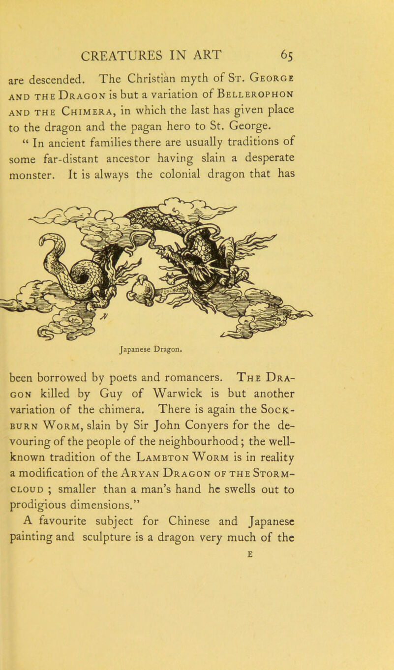 are descended. The Christian myth of St. George and the Dragon is but a variation of Bellerophon and the Chimera, in which the last has given place to the dragon and the pagan hero to St. George. “ In ancient families there are usually traditions of some far-distant ancestor having slain a desperate monster. It is always the colonial dragon that has Japanese Dragon. been borrowed by poets and romancers. The Dra- gon killed by Guy of Warwick is but another variation of the chimera. There is again the Sock- burn Worm, slain by Sir John Conyers for the de- vouring of the people of the neighbourhood; the well- known tradition of the Lambton Worm is in reality a modification of the Aryan Dragon of the Storm- cloud ; smaller than a man’s hand he swells out to prodigious dimensions.” A favourite subject for Chinese and Japanese painting and sculpture is a dragon very much of the E