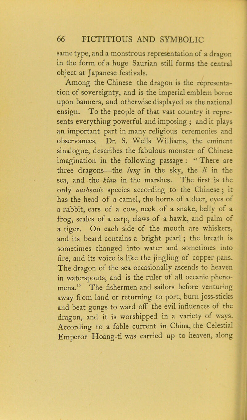 same type, and a monstrous representation of a dragon in the form of a huge Saurian still forms the central object at Japanese festivals. Among the Chinese the dragon is the representa- tion of sovereignty, and is the imperial emblem borne upon banners, and otherwise displayed as the national ensign. To the people of that vast country it repre- sents everything powerful and imposing ; and it plays an important part in many religious ceremonies and observances. Dr. S. Wells Williams, the eminent sinalogue, describes the fabulous monster of Chinese imagination in the following passage : “ There are three dragons—the lung in the sky, the li in the sea, and the kiau in the marshes. The first is the only authentic species according to the Chinese ; it has the head of a camel, the horns of a deer, eyes of a rabbit, ears of a cow, neck of a snake, belly of a frog, scales of a carp, claws of a hawk, and palm of a tiger. On each side of the mouth are whiskers, and its beard contains a bright pearl; the breath is sometimes changed into water and sometimes into fire, and its voice is like the jingling of copper pans. The dragon of the sea occasionally ascends to heaven in waterspouts, and is the ruler of all oceanic pheno- mena.” The fishermen and sailors before venturing away from land or returning to port, burn joss-sticks and beat gongs to ward off the evil influences of the dragon, and it is worshipped in a variety of ways. According to a fable current in China, the Celestial Emperor Hoang-ti was carried up to heaven, along