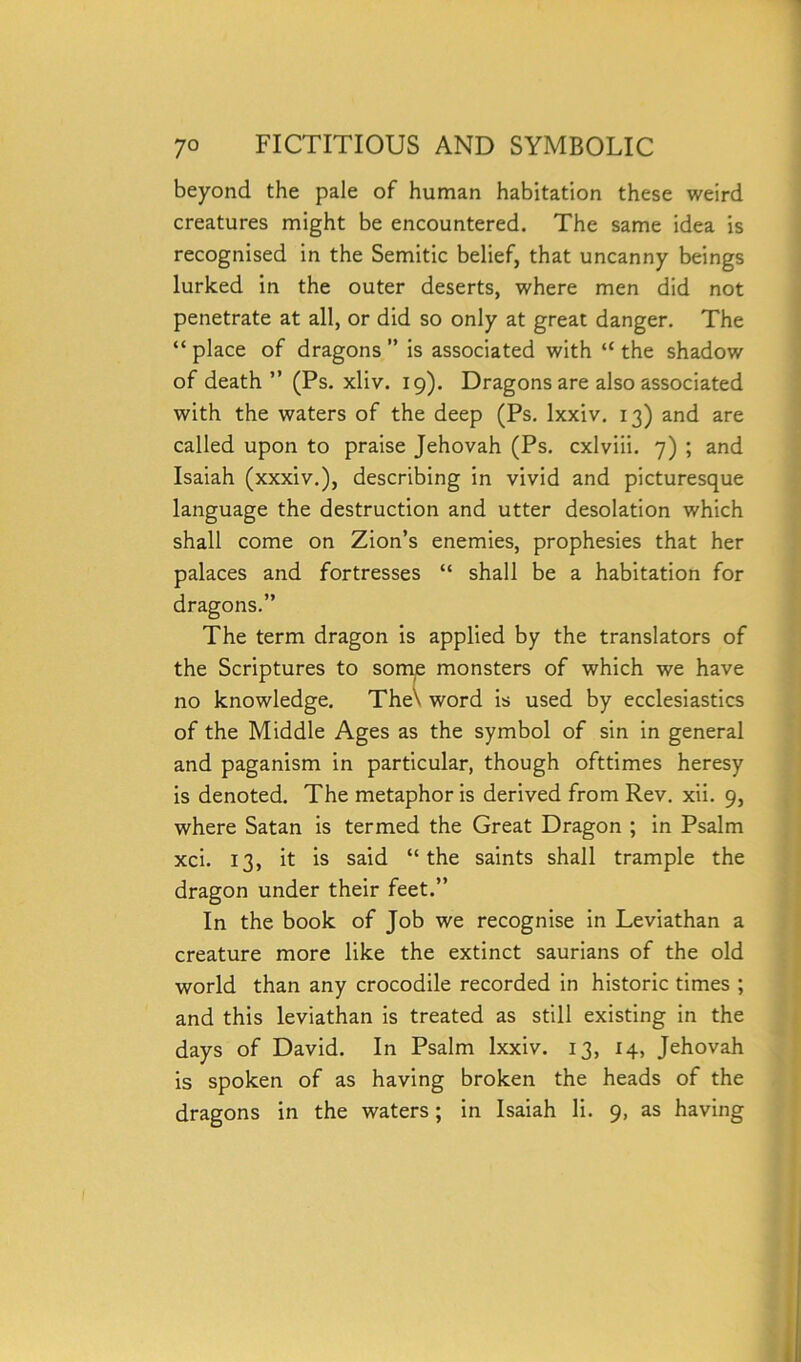 beyond the pale of human habitation these weird creatures might be encountered. The same idea is recognised in the Semitic belief, that uncanny beings lurked in the outer deserts, where men did not penetrate at all, or did so only at great danger. The “place of dragons” is associated with “the shadow of death ’’ (Ps. xliv. 19). Dragons are also associated with the waters of the deep (Ps. lxxiv. 13) and are called upon to praise Jehovah (Ps. cxlviii. 7) ; and Isaiah (xxxiv.), describing in vivid and picturesque language the destruction and utter desolation which shall come on Zion’s enemies, prophesies that her palaces and fortresses “ shall be a habitation for dragons.” The term dragon is applied by the translators of the Scriptures to some monsters of which we have no knowledge. The\ word is used by ecclesiastics of the Middle Ages as the symbol of sin in general and paganism in particular, though ofttimes heresy is denoted. The metaphor is derived from Rev. xii. 9, where Satan is termed the Great Dragon ; in Psalm xci. 13, it is said “the saints shall trample the dragon under their feet.” In the book of Job we recognise in Leviathan a creature more like the extinct saurians of the old world than any crocodile recorded in historic times ; and this leviathan is treated as still existing in the days of David. In Psalm lxxiv. 13, 14, Jehovah is spoken of as having broken the heads of the dragons in the waters; in Isaiah li. 9, as having