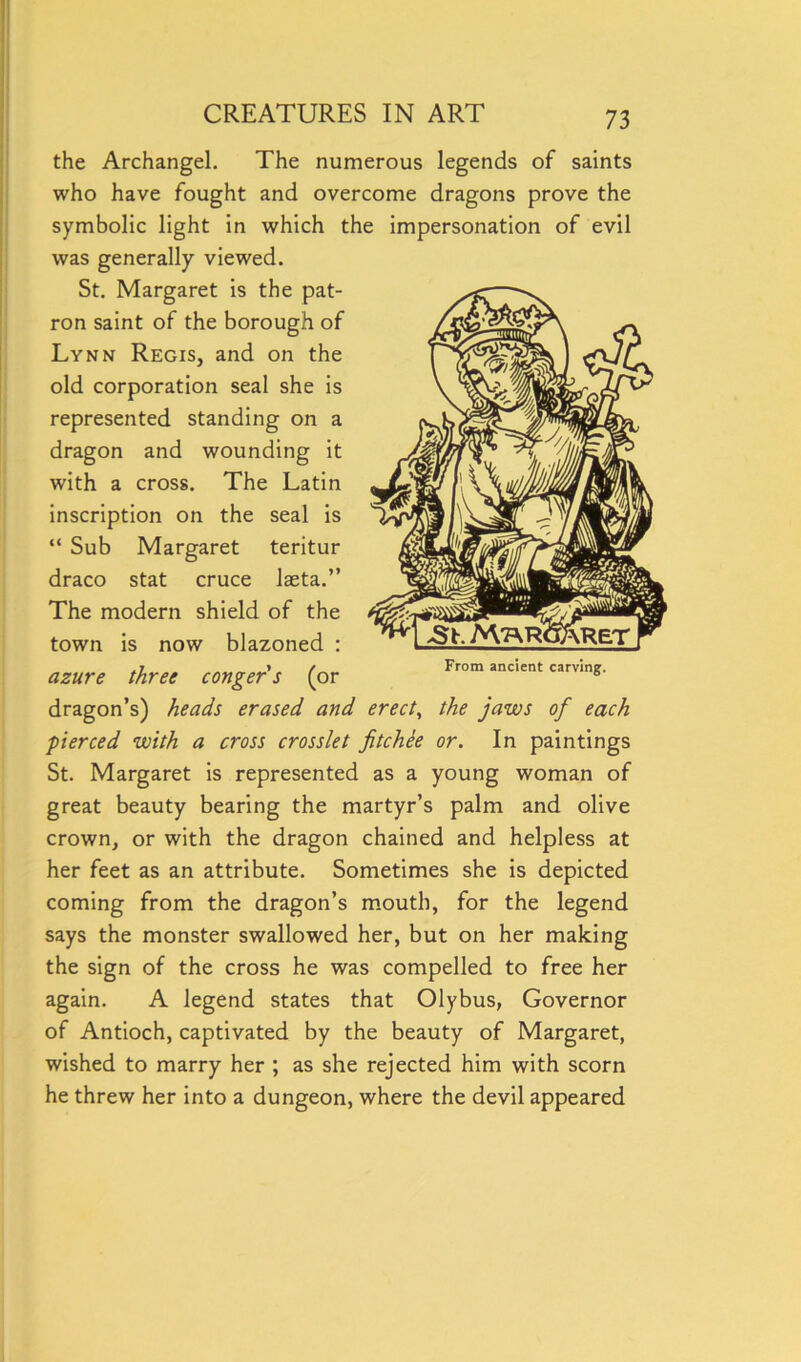 the Archangel. The numerous legends of saints who have fought and overcome dragons prove the symbolic light in which the impersonation of evil was generally viewed. St. Margaret is the pat- ron saint of the borough of Lynn Regis, and on the old corporation seal she is represented standing on a dragon and wounding it with a cross. The Latin inscription on the seal is “ Sub Margaret teritur draco stat cruce laeta.” The modern shield of the town is now blazoned : azure three conger's (or dragon’s) heads erased and erect, the jaws of each pierced with a cross crosslet fitchee or. In paintings St. Margaret is represented as a young woman of great beauty bearing the martyr’s palm and olive crown, or with the dragon chained and helpless at her feet as an attribute. Sometimes she is depicted coming from the dragon’s mouth, for the legend says the monster swallowed her, but on her making the sign of the cross he was compelled to free her again. A legend states that Olybus, Governor of Antioch, captivated by the beauty of Margaret, wished to marry her ; as she rejected him with scorn he threw her into a dungeon, where the devil appeared From ancient carving.
