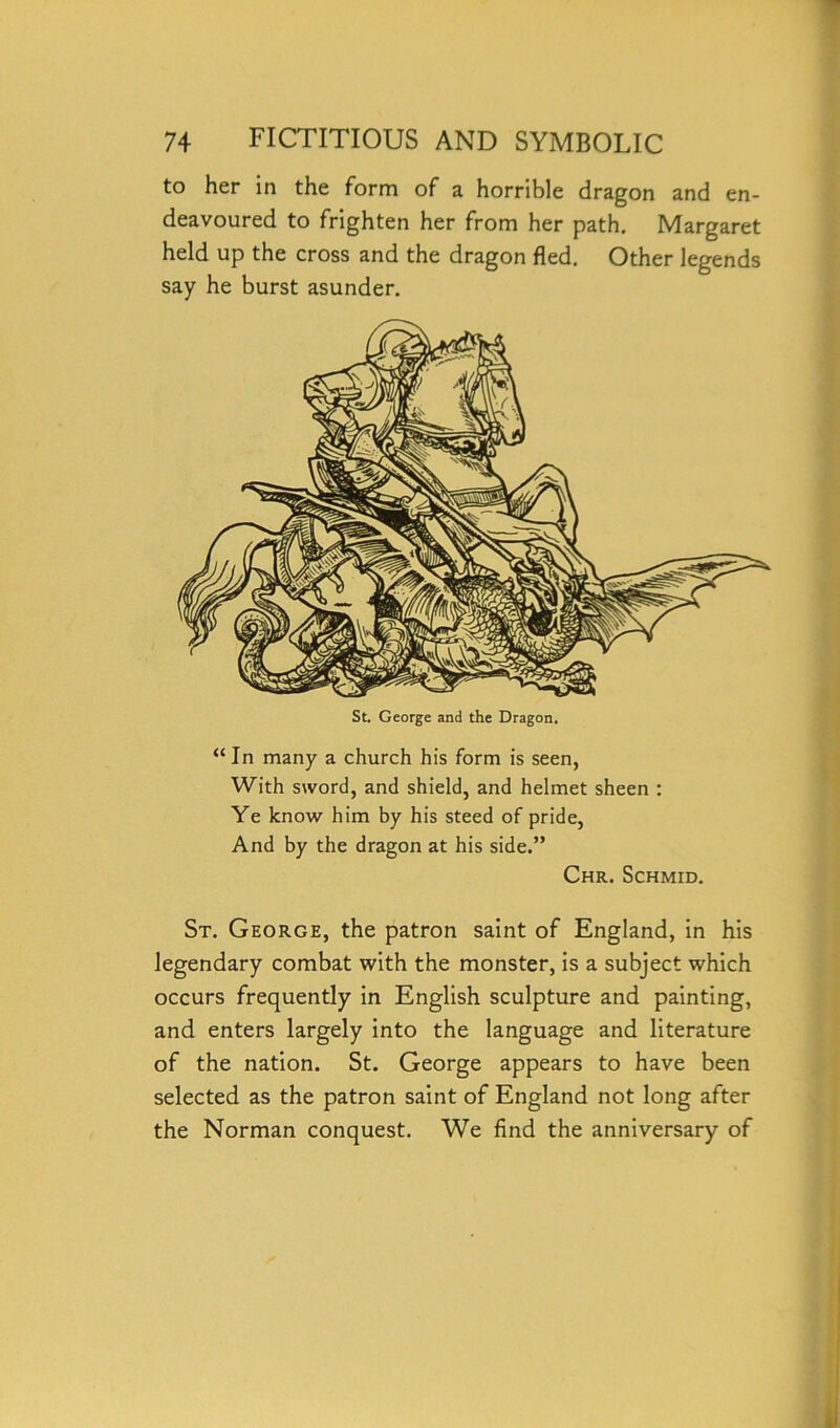 to her in the form of a horrible dragon and en- deavoured to frighten her from her path. Margaret held up the cross and the dragon fled. Other legends say he burst asunder. St. George and the Dragon. “ In many a church his form is seen, With sword, and shield, and helmet sheen : Ye know him by his steed of pride, And by the dragon at his side.” Chr. Schmid. St. George, the patron saint of England, in his legendary combat with the monster, is a subject which occurs frequently in English sculpture and painting, and enters largely into the language and literature of the nation. St. George appears to have been selected as the patron saint of England not long after the Norman conquest. We find the anniversary of