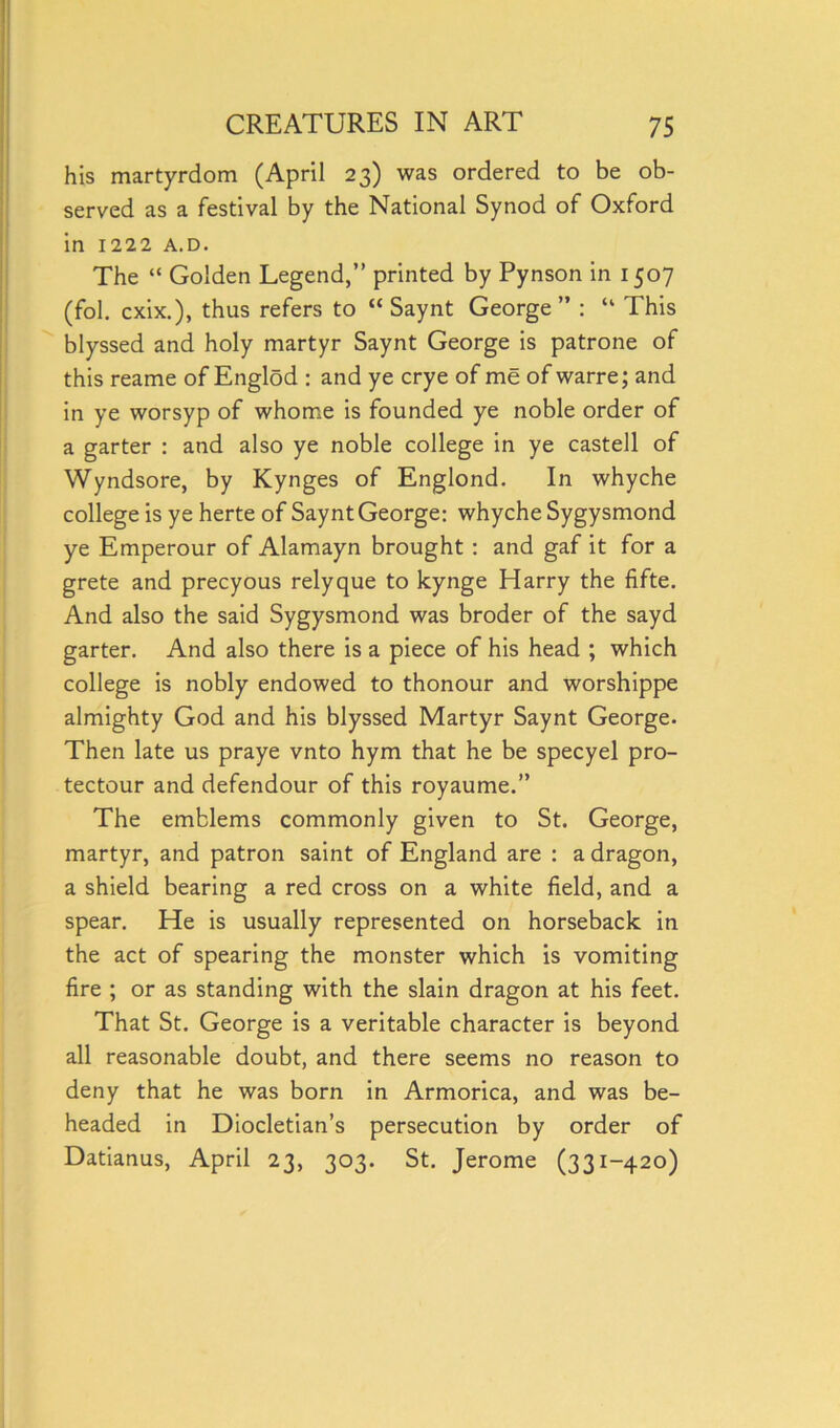 his martyrdom (April 23) was ordered to be ob- served as a festival by the National Synod of Oxford in 1222 A.d. The “ Golden Legend,” printed by Pynson in 1507 (fol. cxix.), thus refers to “ Saynt George” : “ This blyssed and holy martyr Saynt George is patrone of this reame of Englod : and ye crye of me of warre; and in ye worsyp of whome is founded ye noble order of a garter : and also ye noble college in ye castell of Wyndsore, by Kynges of Englond. In whyche college is ye herte of Saynt George: whyche Sygysmond ye Emperour of Alamayn brought : and gaf it for a grete and precyous relyque to kynge Harry the fifte. And also the said Sygysmond was broder of the sayd garter. And also there is a piece of his head ; which college is nobly endowed to thonour and worshippe almighty God and his blyssed Martyr Saynt George. Then late us praye vnto hym that he be specyel pro- tectour and defendour of this royaume.” The emblems commonly given to St. George, martyr, and patron saint of England are : a dragon, a shield bearing a red cross on a white field, and a spear. He is usually represented on horseback in the act of spearing the monster which is vomiting fire ; or as standing with the slain dragon at his feet. That St. George is a veritable character is beyond all reasonable doubt, and there seems no reason to deny that he was born in Armorica, and was be- headed in Diocletian’s persecution by order of Datianus, April 23, 303. St. Jerome (331-420)