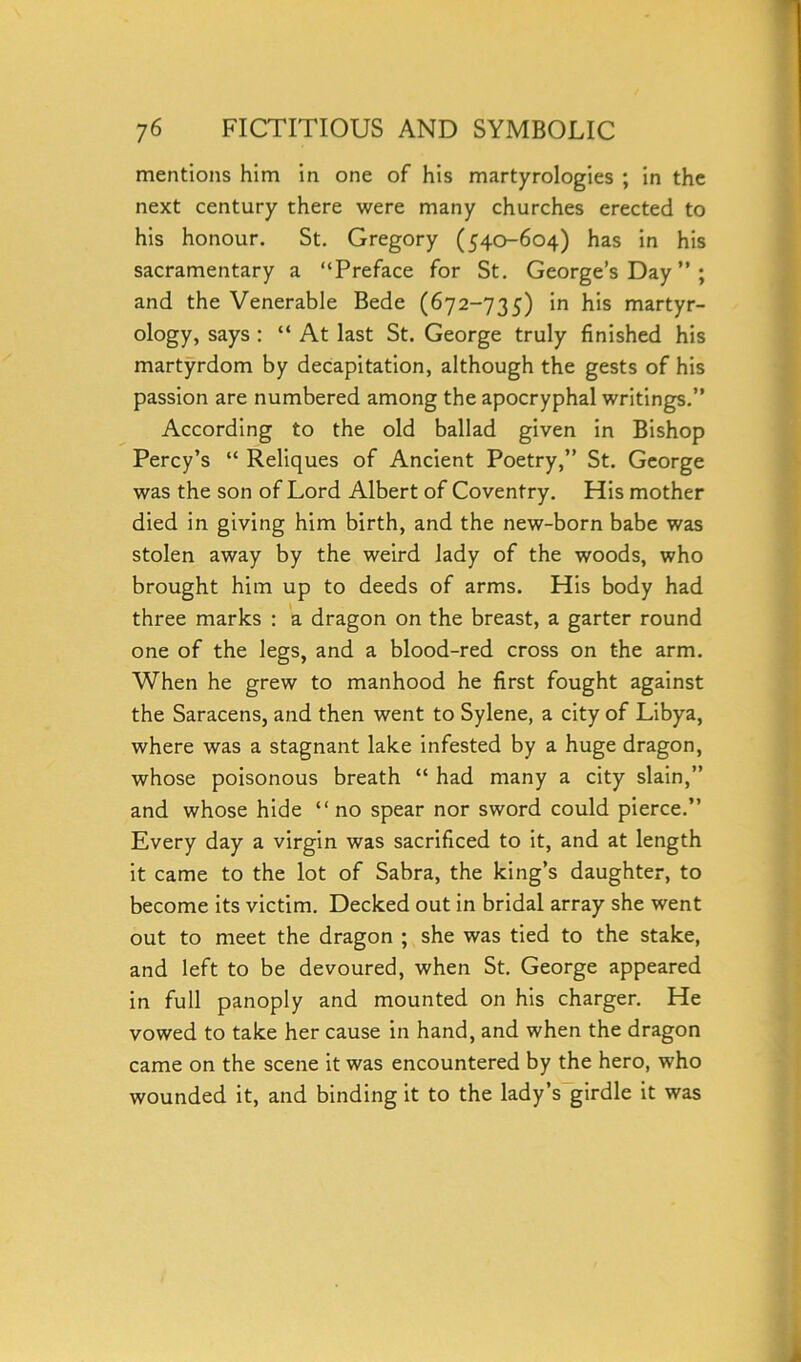 mentions him in one of his martyrologies ; in the next century there were many churches erected to his honour. St. Gregory (540-604) has in his sacramentary a “Preface for St. George’s Day ” ; and the Venerable Bede (672-735) in his martyr- ology, says : “ At last St. George truly finished his martyrdom by decapitation, although the gests of his passion are numbered among the apocryphal writings.” According to the old ballad given in Bishop Percy’s “ Reliques of Ancient Poetry,” St. George was the son of Lord Albert of Coventry. His mother died in giving him birth, and the new-born babe was stolen away by the weird lady of the woods, who brought him up to deeds of arms. His body had three marks : a dragon on the breast, a garter round one of the legs, and a blood-red cross on the arm. When he grew to manhood he first fought against the Saracens, and then went to Sylene, a city of Libya, where was a stagnant lake infested by a huge dragon, whose poisonous breath “ had many a city slain,” and whose hide “no spear nor sword could pierce.” Every day a virgin was sacrificed to it, and at length it came to the lot of Sabra, the king’s daughter, to become its victim. Decked out in bridal array she went out to meet the dragon ; she was tied to the stake, and left to be devoured, when St. George appeared in full panoply and mounted on his charger. He vowed to take her cause in hand, and when the dragon came on the scene it was encountered by the hero, who wounded it, and binding it to the lady’s girdle it was