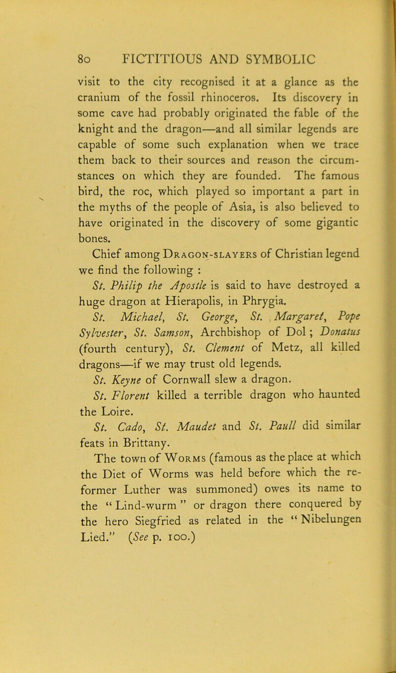 visit to the city recognised it at a glance as the cranium of the fossil rhinoceros. Its discovery in some cave had probably originated the fable of the knight and the dragon—and all similar legends are capable of some such explanation when we trace them back to their sources and reason the circum- stances on which they are founded. The famous bird, the roc, which played so important a part in the myths of the people of Asia, is also believed to have originated in the discovery of some gigantic bones. Chief among Dragon-slayers of Christian legend we find the following : St. Philip the dpostle is said to have destroyed a huge dragon at Hierapolis, in Phrygia. St. Michael, St. George, St. Margaret, Pope Sylvester, St. Samson, Archbishop of Dol; Donatus (fourth century), St. Clement of Metz, all killed dragons—if we may trust old legends. St. Keyne of Cornwall slew a dragon. St. Florent killed a terrible dragon who haunted the Loire. St. Cado, St. Maudet and St. Pauli did similar feats in Brittany. The town of Worms (famous as the place at which the Diet of Worms was held before which the re- former Luther was summoned) owes its name to the “ Lind-wurm ” or dragon there conquered by the hero Siegfried as related in the “ Nibelungen Lied.” (See p. ioo.)