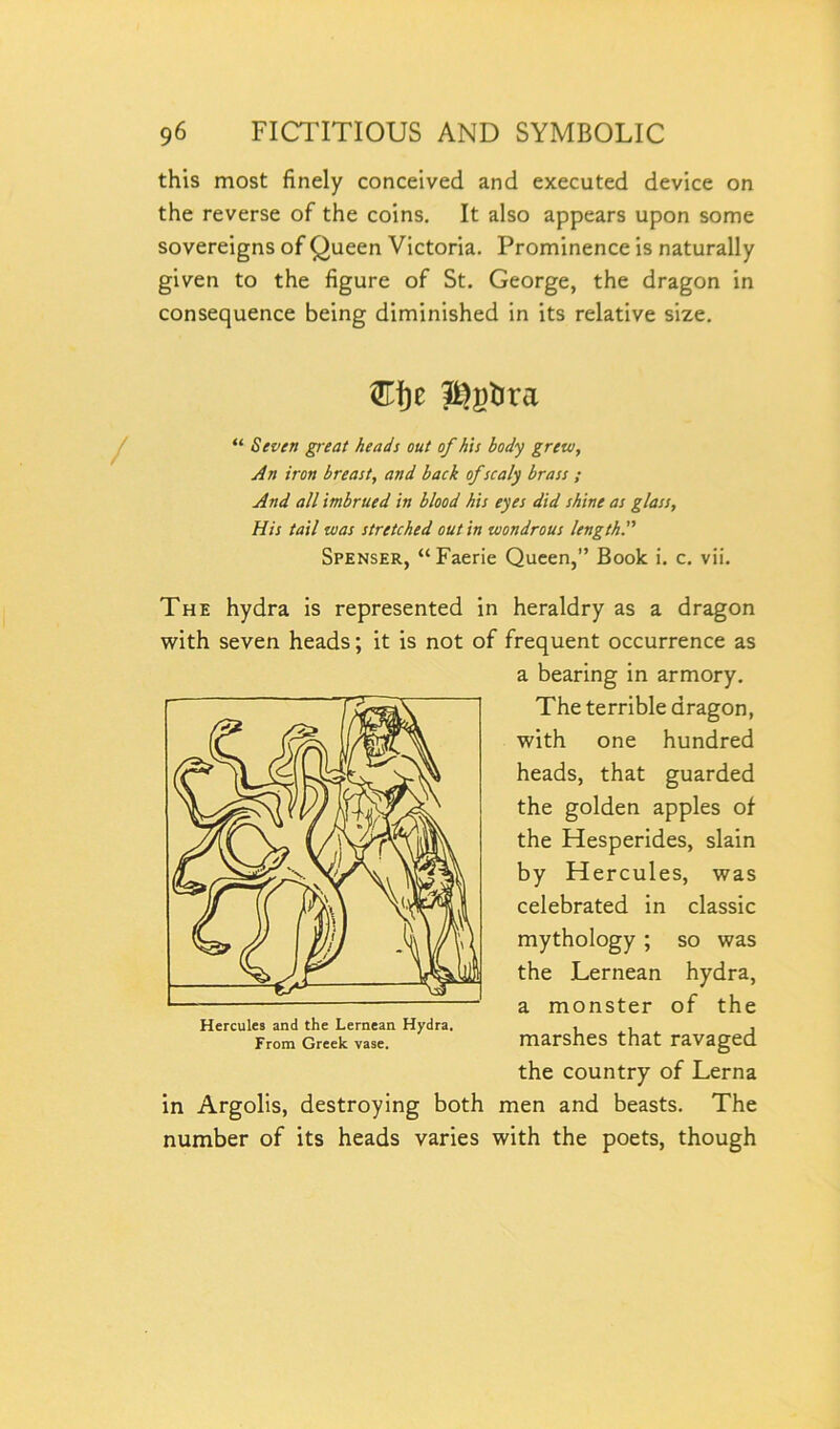 this most finely conceived and executed device on the reverse of the coins. It also appears upon some sovereigns of Queen Victoria. Prominence is naturally given to the figure of St. George, the dragon in consequence being diminished in its relative size. “ Seven great heads out of his body grew, An iron breast, and back of scaly brass ; And all imbrued in blood his eyes did shine as glass, His tail was stretched out in wondrous length. Spenser, “Faerie Queen,” Book i. c. vii. The hydra is represented in heraldry as a dragon with seven heads; it is not of frequent occurrence as a bearing in armory. The terrible dragon, with one hundred heads, that guarded the golden apples of the Hesperides, slain by Hercules, was celebrated in classic mythology ; so was the Lernean hydra, a monster of the marshes that ravaged the country of Lerna in Argolis, destroying both men and beasts. The number of its heads varies with the poets, though