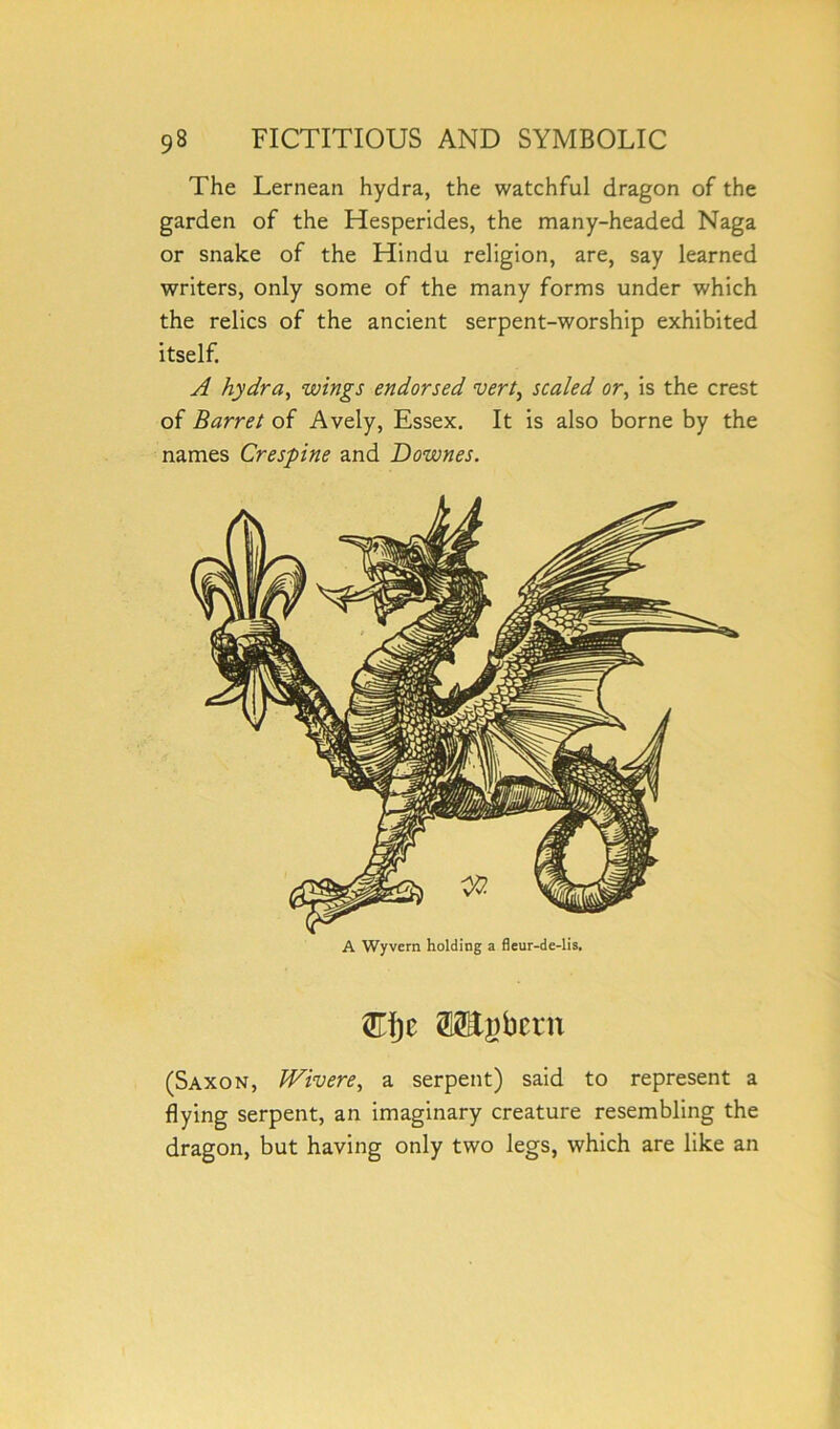 The Lernean hydra, the watchful dragon of the garden of the Hesperides, the many-headed Naga or snake of the Hindu religion, are, say learned writers, only some of the many forms under which the relics of the ancient serpent-worship exhibited itself. A hydra, wings endorsed vert, scaled or, is the crest of Barret of Avely, Essex. It is also borne by the names Crespine and Downes. A Wyvern holding a fleur-de-lis. (Saxon, PFivere, a serpent) said to represent a flying serpent, an imaginary creature resembling the dragon, but having only two legs, which are like an