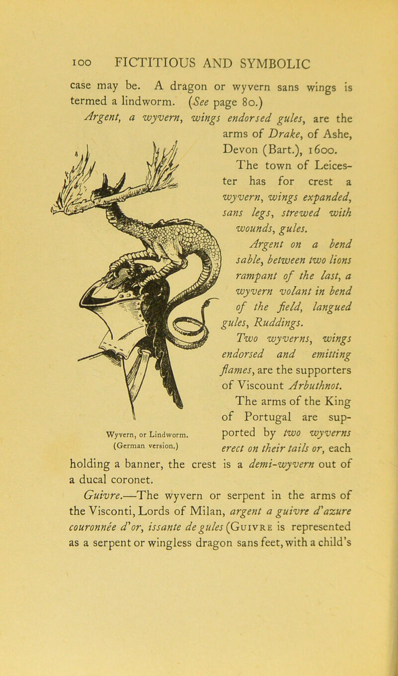 case may be. A dragon or wyvern sans wings is termed a lindworm. (See page 80.) Argent, a wyvern, wings endorsed gules, are the arms of Drake, of Ashe, Devon (Bart.), 1600. The town of Leices- ter has for crest a wyvern, wings expanded, sans legs, strewed with wounds, gules. Argent on a bend sable, between two lions rampant of the last, a wyvern volant in bend of the field, langued gules, Ruddings. Two wyverns, wings endorsed and emitting flames, are the supporters of Viscount Arbuthnot. The arms of the King of Portugal are sup- Wyvern, or Lindworm. ported by tWO WgVemS (German version.) erect Qn fajls or> each holding a banner, the crest is a demi-wyvern out of a ducal coronet. Guivre.—The wyvern or serpent in the arms of the Visconti, Lords of Milan, argent a guivre d' azure couronnee d'or, issante degules (Guivre is represented as a serpent or wingless dragon sans feet, with a child’s