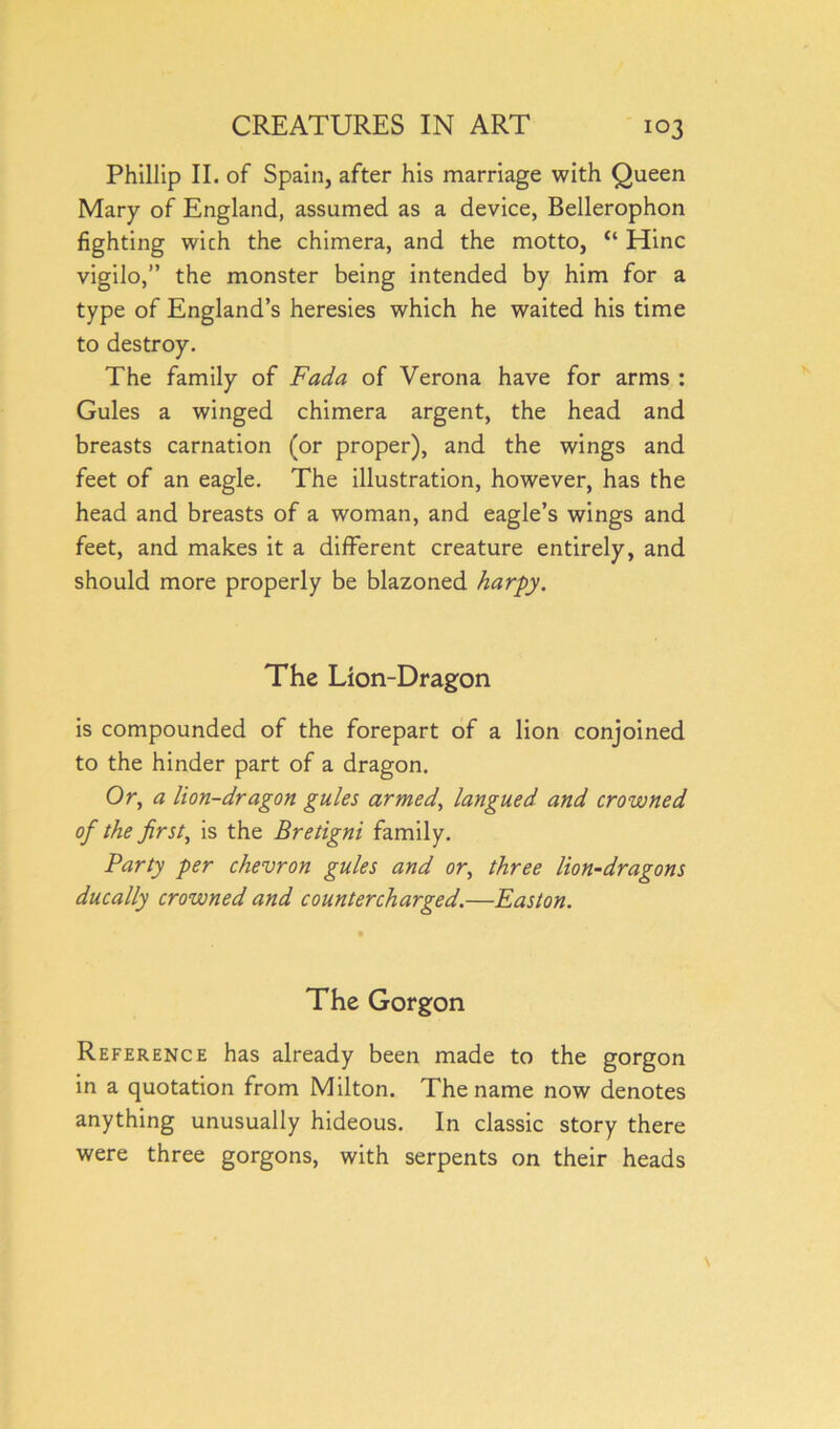 Phillip II. of Spain, after his marriage with Queen Mary of England, assumed as a device, Bellerophon fighting wich the chimera, and the motto, “ Hinc vigilo,” the monster being intended by him for a type of England’s heresies which he waited his time to destroy. The family of Fada of Verona have for arms : Gules a winged chimera argent, the head and breasts carnation (or proper), and the wings and feet of an eagle. The illustration, however, has the head and breasts of a woman, and eagle’s wings and feet, and makes it a different creature entirely, and should more properly be blazoned harpy. The Lion-Dragon is compounded of the forepart of a lion conjoined to the hinder part of a dragon. Or, a lion-dragon gules armed, langued and crowned of the firsts is the Bretigni family. Party per chevron gules and or, three lion-dragons ducally crowned and countercharged.—Easton. The Gorgon Reference has already been made to the gorgon in a quotation from Milton. The name now denotes anything unusually hideous. In classic story there were three gorgons, with serpents on their heads