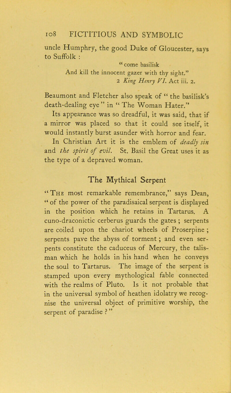 uncle Humphry, the good Duke of Gloucester, says to Suffolk : “ come basilisk And kill the innocent gazer with thy sight.” 2 King Henry V1. Act iii. 2. Beaumont and Fletcher also speak of “ the basilisk’s death-dealing eye ” in “ The Woman Hater.” Its appearance was so dreadful, it was said, that if a mirror was placed so that it could see itself, it would instantly burst asunder with horror and fear. In Christian Art it is the emblem of deadly sin and the spirit of evil. St. Basil the Great uses it as the type of a depraved woman. The Mythical Serpent “ The most remarkable remembrance,” says Dean, “ of the power of the paradisaical serpent is displayed in the position which he retains in Tartarus. A cuno-draconictic cerberus guards the gates ; serpents are coiled upon the chariot wheels of Proserpine ; serpents pave the abyss of torment ; and even ser- pents constitute the caduceus of Mercury, the talis- man which he holds in his hand when he conveys the soul to Tartarus. The image of the serpent is stamped upon every mythological fable connected with the realms of Pluto. Is it not probable that in the universal symbol of heathen idolatry we recog- nise the universal object of primitive worship, the serpent of paradise ? ”