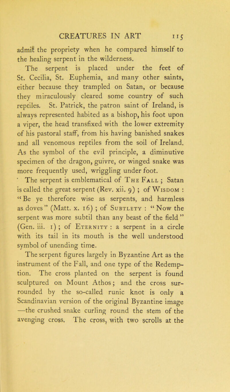 ”5 admit the propriety when he compared himself to the healing serpent in the wilderness. The serpent is placed under the feet of St. Cecilia, St. Euphemia, and many other saints, either because they trampled on Satan, or because they miraculously cleared some country of such reptiles. St. Patrick, the patron saint of Ireland, is always represented habited as a bishop, his foot upon a viper, the head transfixed with the lower extremity of his pastoral staff, from his having banished snakes and all venomous reptiles from the soil of Ireland. As the symbol of the evil principle, a diminutive specimen of the dragon, guivre, or winged snake was more frequently used, wriggling under foot. ‘ The serpent is emblematical of The Fall ; Satan is called the great serpent (Rev. xii. 9) ; of Wisdom : “ Be ye therefore wise as serpents, and harmless as doves” (Matt. x. 16) ; of Subtlety : “Now the serpent was more subtil than any beast of the field ” (Gen. iii. 1) ; of Eternity : a serpent in a circle with its tail in its mouth is the well understood symbol of unending time. The serpent figures largely in Byzantine Art as the instrument of the Fall, and one type of the Redemp- tion. The cross planted on the serpent is found sculptured on Mount Athos; and the cross sur- rounded by the so-called runic knot is only a Scandinavian version of the original Byzantine image —the crushed snake curling round the stem of the avenging cross. The cross, with two scrolls at the