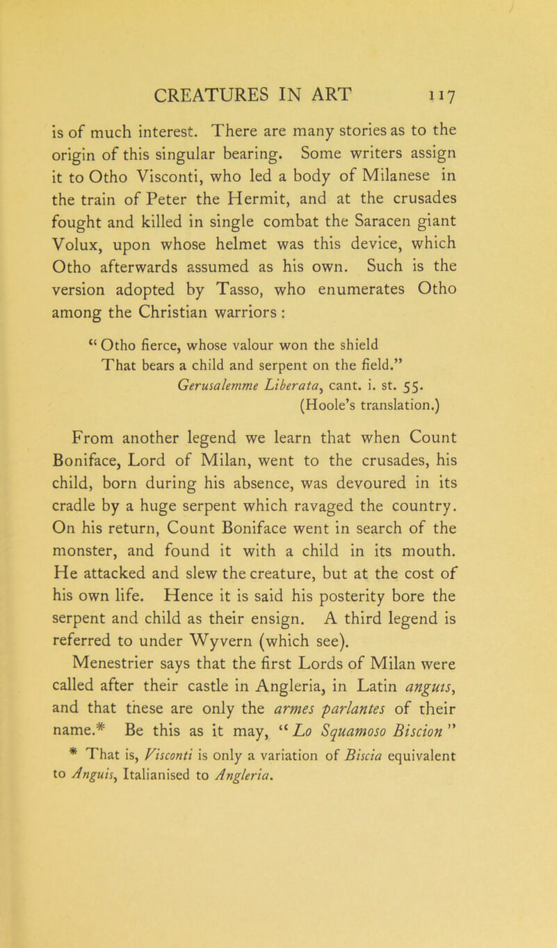 is of much interest. There are many stories as to the origin of this singular bearing. Some writers assign it to Otho Visconti, who led a body of Milanese in the train of Peter the Hermit, and at the crusades fought and killed in single combat the Saracen giant Volux, upon whose helmet was this device, which Otho afterwards assumed as his own. Such is the version adopted by Tasso, who enumerates Otho among the Christian warriors : “ Otho fierce, whose valour won the shield That bears a child and serpent on the field.” Gerusalemme Liberata, cant. i. st. 55. (Hoole’s translation.) From another legend we learn that when Count Boniface, Lord of Milan, went to the crusades, his child, born during his absence, was devoured in its cradle by a huge serpent which ravaged the country. On his return, Count Boniface went in search of the monster, and found it with a child in its mouth. He attacked and slew the creature, but at the cost of his own life. Hence it is said his posterity bore the serpent and child as their ensign. A third legend is referred to under Wyvern (which see). Menestrier says that the first Lords of Milan were called after their castle in Angleria, in Latin anguis, and that these are only the artnes parlantes of their name.# Be this as it may, “ Lo Squamoso Biscion ” * That is, Visconti is only a variation of Biscia equivalent to Anguis, Italianised to Angleria.